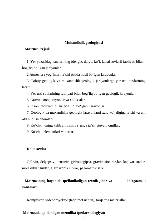 Muhandislik geologiyasi
   Ma’ruza  rejasi:
     1. Yer yuzasidagi suvlarining (dengiz, daryo, ko‘l, kanal suvlari) faoliyati bilan 
bog‘liq bo‘lgan jarayonlar.
2.Atmosfera yog‘inlari ta’siri ostida hosil bo‘lgan jarayonlar
3. Tabiiy geologik va muxandislik geologik jarayonlarga yer osti suvlarining
ta’siri.
4. Yer usti suvlarining faoliyati bilan bog‘liq bo‘lgan geologik jarayonlar.
5. Gravitatsion jarayonlar va xodissalar.
6. Inson  faoliyati  bilan  bog‘liq  bo‘lgan  jarayonlar.
7. Geologik va muxandislik geologik jarayonlarni xalq xo‘jaligiga ta’siri va uni
oldini olish choralari.
8. Ko‘chki, uning kelib chiqishi va  unga ta’sir etuvchi omillar.
9. Ko‘chki elementlari va turlari.  
 
      
Kalit so‘zlar:
Oplivin, delyapsiv, detruziv, gidroizogipsa, gravitatsion suvlar, kaplyar suvlar,
molekulyar suvlar, gigroskopik suvlar, pezometrik satx. 
  Ma’ruzaning bayonida qo‘llaniladigan texnik jihoz va          ko‘rgazmali
vositalar:
Kompyuter, videoproyektor (taqdimot uchun), tarqatma materiallar. 
 Ma’ruzada qo‘llanilgan metodika (ped.texnologiya): 
1
