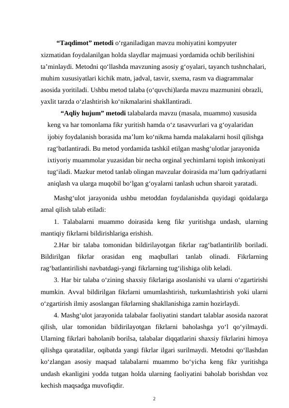 “Taqdimot” metodi o‘rganiladigan mavzu mohiyatini kompyuter 
xizmatidan foydalanilgan holda slaydlar majmuasi yordamida ochib berilishini 
ta’minlaydi. Metodni qo‘llashda mavzuning asosiy g‘oyalari, tayanch tushnchalari, 
muhim xususiyatlari kichik matn, jadval, tasvir, sxema, rasm va diagrammalar 
asosida yoritiladi. Ushbu metod talaba (o‘quvchi)larda mavzu mazmunini obrazli, 
yaxlit tarzda o‘zlashtirish ko‘nikmalarini shakllantiradi. 
“Aqliy hujum” metodi talabalarda mavzu (masala, muammo) xususida 
keng va har tomonlama fikr yuritish hamda o‘z tasavvurlari va g‘oyalaridan 
ijobiy foydalanish borasida ma’lum ko‘nikma hamda malakalarni hosil qilishga 
rag‘batlantiradi. Bu metod yordamida tashkil etilgan mashg‘ulotlar jarayonida 
ixtiyoriy muammolar yuzasidan bir necha orginal yechimlarni topish imkoniyati 
tug‘iladi. Mazkur metod tanlab olingan mavzular doirasida ma’lum qadriyatlarni
aniqlash va ularga muqobil bo‘lgan g‘oyalarni tanlash uchun sharoit yaratadi.
Mashg‘ulot jarayonida ushbu metoddan foydalanishda quyidagi qoidalarga
amal qilish talab etiladi: 
1.  Talabalarni  muammo  doirasida  keng  fikr  yuritishga  undash,  ularning
mantiqiy fikrlarni bildirishlariga erishish. 
2.Har bir talaba tomonidan bildirilayotgan fikrlar rag‘batlantirilib boriladi.
Bildirilgan  fikrlar  orasidan  eng  maqbullari  tanlab  olinadi.  Fikrlarning
rag‘batlantirilishi navbatdagi-yangi fikrlarning tug‘ilishiga olib keladi. 
3. Har bir talaba o‘zining shaxsiy fikrlariga asoslanishi va ularni o‘zgartirishi
mumkin. Avval bildirilgan fikrlarni umumlashtirish, turkumlashtirish yoki ularni
o‘zgartirish ilmiy asoslangan fikrlarning shakllanishiga zamin hozirlaydi. 
4. Mashg‘ulot jarayonida talabalar faoliyatini standart talablar asosida nazorat
qilish,  ular  tomonidan  bildirilayotgan  fikrlarni  baholashga  yo‘l  qo‘yilmaydi.
Ularning fikrlari baholanib borilsa, talabalar diqqatlarini shaxsiy fikrlarini himoya
qilishga qaratadilar, oqibatda yangi fikrlar ilgari surilmaydi. Metodni qo‘llashdan
ko‘zlangan  asosiy  maqsad  talabalarni  muammo  bo‘yicha  keng  fikr  yuritishga
undash ekanligini yodda tutgan holda ularning faoliyatini baholab borishdan voz
kechish maqsadga muvofiqdir. 
2

