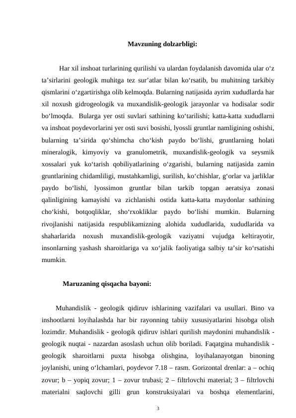 Mavzuning dolzarbligi:
Har xil inshoat turlarining qurilishi va ulardan foydalanish davomida ular o‘z
ta’sirlarini geologik muhitga tez sur’atlar bilan ko‘rsatib, bu muhitning tarkibiy
qismlarini o‘zgartirishga olib kelmoqda. Bularning natijasida ayrim xududlarda har
xil noxush gidrogeologik va muxandislik-geologik jarayonlar va hodisalar sodir
bo‘lmoqda.  Bularga yer osti suvlari sathining ko‘tarilishi; katta-katta xududlarni
va inshoat poydevorlarini yer osti suvi bosishi, lyossli gruntlar namligining oshishi,
bularning  ta’sirida  qo‘shimcha  cho‘kish  paydo  bo‘lishi,  gruntlarning  holati
mineralogik,  kimyoviy  va  granulometrik,  muxandislik-geologik  va  seysmik
xossalari  yuk ko‘tarish qobiliyatlarining o‘zgarishi, bularning natijasida  zamin
gruntlarining chidamliligi, mustahkamligi, surilish, ko‘chishlar, g‘orlar va jarliklar
paydo  bo‘lishi,  lyossimon  gruntlar  bilan  tarkib  topgan  aeratsiya  zonasi
qalinligining  kamayishi  va  zichlanishi  ostida  katta-katta  maydonlar  sathining
cho‘kishi,  botqoqliklar,  sho‘rxokliklar  paydo  bo‘lishi  mumkin.  Bularning
rivojlanishi  natijasida  respublikamizning  alohida  xududlarida,  xududlarida  va
shaharlarida  noxush  muxandislik-geologik  vaziyatni  vujudga  keltirayotir,
insonlarning yashash sharoitlariga va xo‘jalik faoliyatiga salbiy ta’sir ko‘rsatishi
mumkin.  
       Maruzaning qisqacha bayoni:
Muhandislik - geologik qidiruv ishlarining vazifalari va usullari. Bino va
inshootlarni loyihalashda har bir rayonning tabiiy xususiyatlarini hisobga olish
lozimdir. Muhandislik - geologik qidiruv ishlari qurilish maydonini muhandislik -
geologik nuqtai - nazardan asoslash uchun olib boriladi. Faqatgina muhandislik -
geologik  sharoitlarni  puxta  hisobga  olishgina,  loyihalanayotgan  binoning
joylanishi, uning o‘lchamlari, poydevor 7.18 – rasm. Gorizontal drenlar: a – ochiq
zovur; b – yopiq zovur; 1 – zovur trubasi; 2 – filtrlovchi material; 3 – filtrlovchi
materialni  saqlovchi  gilli  grun  konstruksiyalari  va  boshqa  elementlarini,
3
