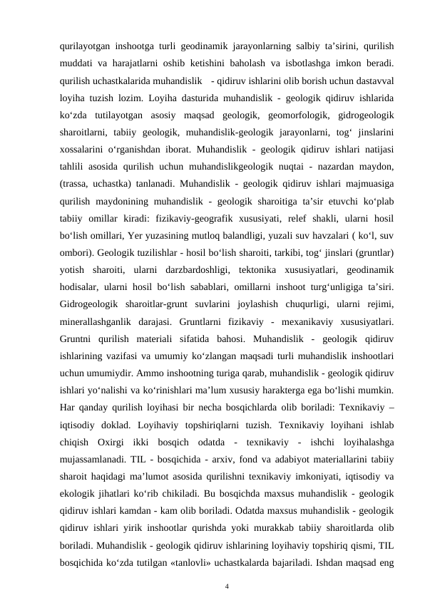 qurilayotgan inshootga turli geodinamik jarayonlarning salbiy ta’sirini, qurilish
muddati va harajatlarni oshib ketishini baholash va isbotlashga imkon beradi.
qurilish uchastkalarida muhandislik - qidiruv ishlarini olib borish uchun dastavval
loyiha tuzish lozim. Loyiha dasturida muhandislik - geologik qidiruv ishlarida
ko‘zda  tutilayotgan  asosiy  maqsad  geologik,  geomorfologik,  gidrogeologik
sharoitlarni,  tabiiy  geologik,  muhandislik-geologik  jarayonlarni,  tog‘  jinslarini
xossalarini o‘rganishdan iborat. Muhandislik - geologik qidiruv ishlari natijasi
tahlili asosida  qurilish uchun muhandislikgeologik nuqtai - nazardan maydon,
(trassa, uchastka) tanlanadi. Muhandislik - geologik qidiruv ishlari majmuasiga
qurilish  maydonining muhandislik  - geologik sharoitiga  ta’sir  etuvchi  ko‘plab
tabiiy  omillar  kiradi:  fizikaviy-geografik  xususiyati,  relef  shakli,  ularni  hosil
bo‘lish omillari, Yer yuzasining mutloq balandligi, yuzali suv havzalari ( ko‘l, suv
ombori). Geologik tuzilishlar - hosil bo‘lish sharoiti, tarkibi, tog‘ jinslari (gruntlar)
yotish  sharoiti,  ularni  darzbardoshligi,  tektonika  xususiyatlari,  geodinamik
hodisalar, ularni hosil bo‘lish sabablari, omillarni inshoot turg‘unligiga ta’siri.
Gidrogeologik  sharoitlar-grunt  suvlarini  joylashish  chuqurligi,  ularni  rejimi,
minerallashganlik  darajasi.  Gruntlarni  fizikaviy  -  mexanikaviy  xususiyatlari.
Gruntni  qurilish  materiali  sifatida  bahosi.  Muhandislik  -  geologik  qidiruv
ishlarining vazifasi va umumiy ko‘zlangan maqsadi turli muhandislik inshootlari
uchun umumiydir. Ammo inshootning turiga qarab, muhandislik - geologik qidiruv
ishlari yo‘nalishi va ko‘rinishlari ma’lum xususiy harakterga ega bo‘lishi mumkin.
Har qanday qurilish loyihasi bir necha bosqichlarda olib boriladi: Texnikaviy –
iqtisodiy  doklad.  Loyihaviy  topshiriqlarni  tuzish.  Texnikaviy  loyihani  ishlab
chiqish  Oxirgi  ikki  bosqich  odatda  -  texnikaviy  -  ishchi  loyihalashga
mujassamlanadi. TIL - bosqichida - arxiv, fond va adabiyot materiallarini tabiiy
sharoit haqidagi ma’lumot asosida qurilishni texnikaviy imkoniyati, iqtisodiy va
ekologik jihatlari ko‘rib chikiladi. Bu bosqichda maxsus muhandislik - geologik
qidiruv ishlari kamdan - kam olib boriladi. Odatda maxsus muhandislik - geologik
qidiruv ishlari yirik inshootlar qurishda yoki murakkab tabiiy sharoitlarda olib
boriladi. Muhandislik - geologik qidiruv ishlarining loyihaviy topshiriq qismi, TIL
bosqichida ko‘zda tutilgan «tanlovli» uchastkalarda bajariladi. Ishdan maqsad eng
4
