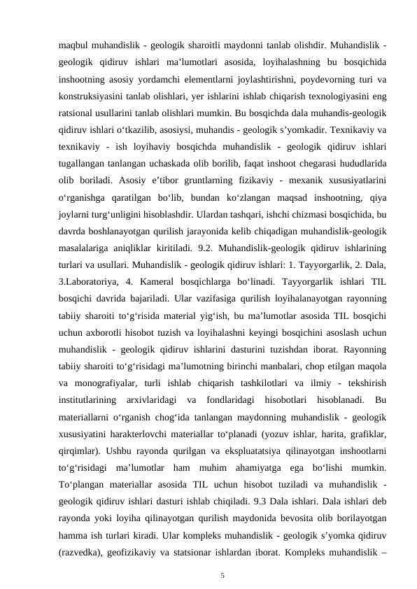 maqbul muhandislik - geologik sharoitli maydonni tanlab olishdir. Muhandislik -
geologik  qidiruv  ishlari  ma’lumotlari  asosida,  loyihalashning  bu  bosqichida
inshootning asosiy yordamchi elementlarni joylashtirishni, poydevorning turi va
konstruksiyasini tanlab olishlari, yer ishlarini ishlab chiqarish texnologiyasini eng
ratsional usullarini tanlab olishlari mumkin. Bu bosqichda dala muhandis-geologik
qidiruv ishlari o‘tkazilib, asosiysi, muhandis - geologik s’yomkadir. Texnikaviy va
texnikaviy  -  ish  loyihaviy  bosqichda  muhandislik  -  geologik  qidiruv  ishlari
tugallangan tanlangan uchaskada olib borilib, faqat inshoot chegarasi hududlarida
olib  boriladi.  Asosiy  e’tibor  gruntlarning  fizikaviy  -  mexanik  xususiyatlarini
o‘rganishga  qaratilgan  bo‘lib,  bundan  ko‘zlangan  maqsad  inshootning,  qiya
joylarni turg‘unligini hisoblashdir. Ulardan tashqari, ishchi chizmasi bosqichida, bu
davrda boshlanayotgan qurilish jarayonida kelib chiqadigan muhandislik-geologik
masalalariga  aniqliklar  kiritiladi.  9.2. Muhandislik-geologik qidiruv ishlarining
turlari va usullari. Muhandislik - geologik qidiruv ishlari: 1. Tayyorgarlik, 2. Dala,
3.Laboratoriya,  4.  Kameral  bosqichlarga  bo‘linadi.  Tayyorgarlik  ishlari  TIL
bosqichi davrida bajariladi. Ular vazifasiga qurilish loyihalanayotgan rayonning
tabiiy sharoiti to‘g‘risida material yig‘ish, bu ma’lumotlar asosida TIL bosqichi
uchun axborotli hisobot tuzish va loyihalashni keyingi bosqichini asoslash uchun
muhandislik - geologik qidiruv ishlarini dasturini tuzishdan iborat. Rayonning
tabiiy sharoiti to‘g‘risidagi ma’lumotning birinchi manbalari, chop etilgan maqola
va  monografiyalar,  turli  ishlab  chiqarish  tashkilotlari  va  ilmiy  -  tekshirish
institutlarining  arxivlaridagi  va  fondlaridagi  hisobotlari  hisoblanadi.  Bu
materiallarni o‘rganish chog‘ida tanlangan maydonning muhandislik - geologik
xususiyatini harakterlovchi materiallar to‘planadi (yozuv ishlar, harita, grafiklar,
qirqimlar). Ushbu rayonda qurilgan va ekspluatatsiya qilinayotgan inshootlarni
to‘g‘risidagi  ma’lumotlar  ham  muhim  ahamiyatga  ega  bo‘lishi  mumkin.
To‘plangan  materiallar  asosida  TIL  uchun  hisobot  tuziladi  va  muhandislik  -
geologik qidiruv ishlari dasturi ishlab chiqiladi. 9.3 Dala ishlari. Dala ishlari deb
rayonda yoki loyiha qilinayotgan qurilish maydonida bevosita olib borilayotgan
hamma ish turlari kiradi. Ular kompleks muhandislik - geologik s’yomka qidiruv
(razvedka), geofizikaviy va statsionar ishlardan iborat. Kompleks muhandislik –
5
