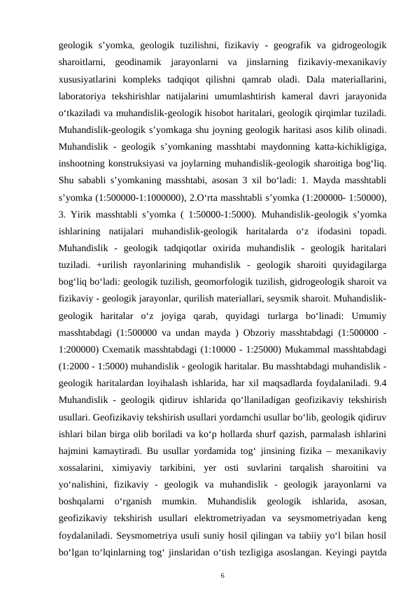 geologik  s’yomka,  geologik  tuzilishni,  fizikaviy  -  geografik  va  gidrogeologik
sharoitlarni,  geodinamik  jarayonlarni  va  jinslarning  fizikaviy-mexanikaviy
xususiyatlarini  kompleks  tadqiqot  qilishni  qamrab  oladi.  Dala  materiallarini,
laboratoriya  tekshirishlar  natijalarini  umumlashtirish  kameral  davri  jarayonida
o‘tkaziladi va muhandislik-geologik hisobot haritalari, geologik qirqimlar tuziladi.
Muhandislik-geologik s’yomkaga shu joyning geologik haritasi asos kilib olinadi.
Muhandislik - geologik s’yomkaning masshtabi maydonning katta-kichikligiga,
inshootning konstruksiyasi va joylarning muhandislik-geologik sharoitiga bog‘liq.
Shu sababli s’yomkaning masshtabi, asosan 3 xil bo‘ladi: 1. Mayda masshtabli
s’yomka (1:500000-1:1000000), 2.O‘rta masshtabli s’yomka (1:200000- 1:50000),
3. Yirik masshtabli s’yomka ( 1:50000-1:5000). Muhandislik-geologik s’yomka
ishlarining  natijalari  muhandislik-geologik  haritalarda  o‘z  ifodasini  topadi.
Muhandislik  -  geologik  tadqiqotlar  oxirida  muhandislik  -  geologik  haritalari
tuziladi.  +urilish  rayonlarining  muhandislik  -  geologik  sharoiti  quyidagilarga
bog‘liq bo‘ladi: geologik tuzilish, geomorfologik tuzilish, gidrogeologik sharoit va
fizikaviy - geologik jarayonlar, qurilish materiallari, seysmik sharoit. Muhandislik-
geologik  haritalar  o‘z  joyiga  qarab,  quyidagi  turlarga  bo‘linadi:  Umumiy
masshtabdagi (1:500000 va undan mayda ) Obzoriy masshtabdagi (1:500000 -
1:200000) Cxematik masshtabdagi (1:10000 - 1:25000) Mukammal masshtabdagi
(1:2000 - 1:5000) muhandislik - geologik haritalar. Bu masshtabdagi muhandislik -
geologik haritalardan loyihalash ishlarida, har xil maqsadlarda foydalaniladi. 9.4
Muhandislik - geologik qidiruv ishlarida qo‘llaniladigan geofizikaviy tekshirish
usullari. Geofizikaviy tekshirish usullari yordamchi usullar bo‘lib, geologik qidiruv
ishlari bilan birga olib boriladi va ko‘p hollarda shurf qazish, parmalash ishlarini
hajmini kamaytiradi. Bu usullar yordamida tog‘ jinsining fizika – mexanikaviy
xossalarini,  ximiyaviy  tarkibini,  yer  osti  suvlarini  tarqalish  sharoitini  va
yo‘nalishini,  fizikaviy  -  geologik  va  muhandislik  -  geologik  jarayonlarni  va
boshqalarni  o‘rganish  mumkin.  Muhandislik  geologik  ishlarida,  asosan,
geofizikaviy  tekshirish  usullari  elektrometriyadan  va  seysmometriyadan  keng
foydalaniladi. Seysmometriya usuli suniy hosil qilingan va tabiiy yo‘l bilan hosil
bo‘lgan to‘lqinlarning tog‘ jinslaridan o‘tish tezligiga asoslangan. Keyingi paytda
6
