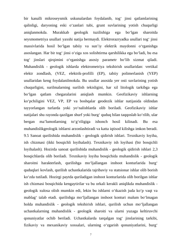bir  kanalli  mikroseysmik  uskunalardan  foydalanib,  tog‘  jinsi  qatlamlarining
qalinligi,  daryoning  eski  o‘zanlari  tubi,  grunt  suvlarining  yotish  chuqurligi
aniqlanmokda.  Murakkab  geologik  tuzilishiga  ega  bo‘lgan  sharoitda
seysmometriya usullari yaxshi natija bermaydi. Elektrorazryadka usullari tog‘ jinsi
massivlarida  hosil  bo‘lgan  tabiiy  va  sun’iy  elektrik  maydonni  o‘rganishga
asoslangan. Har bir tog‘ jinsi o‘ziga xos solishtirma qarshilikka ega bo‘ladi, bu esa
tog‘  jinslari  qirqimini  o‘rganishga  asosiy  parametr  bo‘lib  xizmat  qiladi.
Muhandislik  -  geologik  ishlarda  elektrometriya  tekshirish  usullaridan:  vertikal
elektr  zondlash,  (VEZ,  elektrik-profilli  (EP),  tabiiy  polimerlanish  (YEP)
usullaridan keng foydalanilmokda. Bu usullar asosida yer osti suvlarining yotish
chuqurligini,  surilmalarning  surilish  tekisligini,  har  xil  litologik  tarkibga  ega
bo‘lgan  qatlam  chegaralarini  aniqlash  mumkin.  Geofizikaviy  ishlarning
ko‘pchiligini  VEZ,  VP,  EP  va  boshqalar  geodezik  ishlar  natijasida  oldindan
tayyorlangan  turlarda  yoki  yo‘nalishlarda  olib  boriladi.  Geofizikaviy  ishlar
natijalari shu rayonda qazilgan shurf yoki burg‘ quduq bilan taqqoslab ko‘rilib, ular
bergan  ma’lumotlarning  to‘g‘riligiga  ishonch  hosil  kilinadi.  Bu  esa
muhandislikgeologik ishlarni arzonlashtiradi va katta iqtisod kilishga imkon beradi.
9.5 Sanoat qurilishida muhandislik - geologik qidirish ishlari. Texnikaviy loyiha,
ish chizmasi (ikki bosqichli loyihalash). Texnikaviy ish loyihasi (bir bosqichli
loyihalash). Hozirda sanoat qurilishida muhandislik - geologik qidirish ishlari 2,3
bosqichlarda olib boriladi. Texnikaviy loyiha bosqichida muhandislik - geologik
sharoitni  harakterlash,  qurilishga  mo‘ljallangan  inshoot  konturlarida  burg‘
quduqlari kovlash, qurilish uchastkalarida tajribaviy va statsionar ishlar olib borish
ko‘zda tutiladi. Hozirgi paytda quriladigan inshoot konturlarida olib borilgan ishlar
ish chizmasi bosqichida kengaytirilar va bu orkali kerakli aniqlikda muhandislik -
geologik xulosa olish mumkin edi, lekin bu ishlarni o‘tkazish juda ko‘p vaqt va
mablag‘ talab etadi.  qurilishga mo‘ljallangan inshoot konturi malum bo‘lmagan
holda  muhandislik  -  geologik  tekshirish  ishlari,  qurilish  uchun  mo‘ljallangan
uchastkalarning  muhandislik  -  geologik  sharoiti  va  ularni  yuzaga  keltiruvchi
qonuniyatlar  ochib  beriladi.  Uchastkalarda  tarqalgan  tog‘  jinslarining  tarkibi,
fizikaviy  va  mexanikaviy  xossalari,  ularning  o‘zgarish  qonuniyatlarini,  burg‘
7
