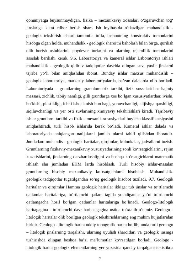 qonuniyatga buysunmaydigan, fizika – mexanikaviy xossalari o‘zgaruvchan tog‘
jinslariga  katta  etibor  berish  shart.  Ish  loyihasida  o‘tkazilgan  muhandislik  -
geologik tekshirish ishlari  tamomila to‘la, inshootning konstruktiv tomonlarini
hisobga olgan holda, muhandislik - geologik sharoitni baholash bilan birga, qurilish
olib  borish  uslublarini,  poydevor  turlarini  va  ularning  tejamlilik  tomonlarini
asoslab berilishi kerak. 9.6. Laboratoriya va kameral ishlar Laboratoriya ishlari
muhandislik - geologik qidiruv tadqiqotlar davrida olingan suv, yaxlit jinslarni
tajriba  yo‘li  bilan  aniqlashdan  iborat.  Bunday  ishlar  maxsus  muhandislik  –
geologik laboratoriya, markaziy laboratoriyalarda, ba’zan dalalarda olib boriladi.
Laboratoriyada – gruntlarning granulometrik tarkibi, fizik xossalaridan: hajmiy
massasi, zichlik, tabiiy namligi, gilli gruntlarga xos bo‘lgan xususiyatlardan: ivishi,
bo‘kishi, plastikligi, ichki ishqalanish burchagi, yonuvchanligi, siljishga qarshiligi,
siqiluvchanligi va yer osti suvlarining ximiyaviy tekshirishlari kiradi. Tajribaviy
ishlar gruntlarni tarkibi va fizik – mexanik xususiyatlari buyicha klassifikatsiyasini
aniqlashtiradi,  turli  hisob  ishlarida  kerak  bo‘ladi.  Kameral  ishlar  dalada  va
laboratoriyada  aniqlangan  natijalarni  jamlab  ularni  tahlil  qilishdan  iboratdir.
Jumladan: muhandis - geologik haritalar, qirqimlar, kolonkalar, jadvallarni tuzish.
Gruntlarning fizikaviy-mexanikaviy xususiyatlarining sonli ko‘rsatgichlarini, rejim
kuzatishlarini, jinslarning darzbardoshligini va boshqa ko‘rsatgichlarni matematik
ishlash  shu  jumladan  EHM  larda  hisoblash.  Turli  hisobiy  ishlar-masalan
gruntlarning  hisobiy  mexanikaviy  ko‘rsatgichlarni  hisoblash.  Muhandislik-
geologik tadqiqotlar tugatilgandan so‘ng geologik hisobot tuziladi. 9.7. Geologik
haritalar va qirqimlar Hamma geologik haritalar ikkiga: tub jinslar va to‘rtlamchi
qatlamlar haritalariga, to‘rtlamchi  qatlam tagida yotadiganlar ya’ni to‘rtlamchi
qatlamgacha  hosil  bo‘lgan  qatlamlar  haritalariga  bo‘linadi.  Geologo-litologik
haritagagina - to‘rtlamchi davr haritasigagina ustida to‘xtalib o‘tamiz. Geologo -
litologik haritalar olib borilgan geologik tekshirishlarning eng muhim hujjatlaridan
biridir. Geologo - litologik harita oddiy topografik harita bo‘lib, unda turli geologo
– litologik jinslarning tarqalishi, ularning uyulish sharoitlari va geologik rasmga
tushirishda  olingan  boshqa  ba’zi  ma’lumotlar  ko‘rsatilgan  bo‘ladi.  Geologo  -
litologik harita geologik elementlarning yer yuzasida qanday tarqalgani tekislikda
9
