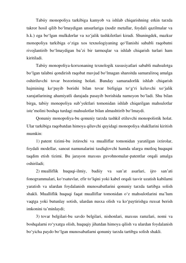 Tabiiy monopoliya tarkibiga kamyob va ishlab chiqarishning erkin tarzda 
takror hosil qilib bo‘lmaydigan unsurlariga (nodir metallar, foydali qazilmalar va 
h.k.) ega bo‘lgan mulkdorlar va xo‘jalik tashkilotlari kiradi. Shuningdek, mazkur 
monopoliya tarkibiga o‘ziga xos texnologiyaning qo‘llanishi sababli raqobatni 
rivojlantirib bo‘lmaydigan ba’zi bir tarmoqlar va ishlab chiqarish turlari ham 
kiritiladi. 
Tabiiy monopoliya-korxonaning texnologik xususiyatlari sababli mahsulotga 
bo‘lgan talabni qondirish raqobat mavjud bo‘lmagan sharoitda samaraliroq amalga 
oshiriluvchi tovar bozorining holati. Bunday samaradorlik ishlab chiqarish 
hajmining ko‘payib borishi bilan tovar birligiga to‘g‘ri keluvchi xo‘jalik 
xarajatlarining ahamiyatli darajada pasayib borishida namoyon bo‘ladi. Shu bilan 
birga, tabiiy monopoliya sub’yektlari tomonidan ishlab chiqarilgan mahsulotlar 
iste’molini boshqa turdagi mahsulotlar bilan almashtirib bo‘lmaydi. 
Qonuniy monopoliya-bu qonuniy tarzda tashkil etiluvchi monopolistik holat. 
Ular tarkibiga raqobatdan himoya qiluvchi quyidagi monopoliya shakllarini kiritish 
mumkin: 
1) patent tizimi-bu ixtirochi va mualliflar tomonidan yaratilgan ixtirolar, 
foydali modellar, sanoat namunalarini tasdiqlovchi hamda ularga mutloq huquqni 
taqdim etish tizimi. Bu jarayon maxsus guvohnomalar-patentlar orqali amalga 
oshiriladi; 
2) mualliflik 
huquqi-ilmiy, 
badiiy 
va 
san’at 
asarlari, 
ijro 
san’ati 
fonogrammalari, ko‘rsatuvlar, efir to‘lqini yoki kabel orqali tasvir uzatish kabilarni 
yaratish va ulardan foydalanish munosabatlarini qonuniy tarzda tartibga solish 
shakli. Mualliflik huquqi faqat mualliflar tomonidan o‘z mahsulotlarini ma’lum 
vaqtga yoki butunlay sotish, ulardan nusxa olish va ko‘paytirishga ruxsat berish 
imkonini ta’minlaydi; 
3) tovar belgilari-bu savdo belgilari, nishonlari, maxsus ramzlari, nomi va 
boshqalarni ro‘yxatga olish, huquqiy jihatdan himoya qilish va ulardan foydalanish 
bo‘yicha paydo bo‘lgan munosabatlarni qonuniy tarzda tartibga solish shakli. 
