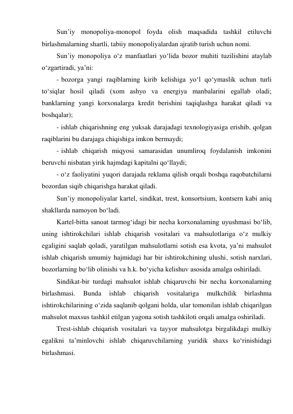 Sun’iy monopoliya-monopol foyda olish maqsadida tashkil etiluvchi 
birlashmalarning shartli, tabiiy monopoliyalardan ajratib turish uchun nomi. 
Sun’iy monopoliya o‘z manfaatlari yo‘lida bozor muhiti tuzilishini ataylab 
o‘zgartiradi, ya’ni: 
- bozorga yangi raqiblarning kirib kelishiga yo‘l qo‘ymaslik uchun turli 
to‘siqlar hosil qiladi (xom ashyo va energiya manbalarini egallab oladi; 
banklarning yangi korxonalarga kredit berishini taqiqlashga harakat qiladi va 
boshqalar); 
- ishlab chiqarishning eng yuksak darajadagi texnologiyasiga erishib, qolgan 
raqiblarini bu darajaga chiqishiga imkon bermaydi; 
- ishlab chiqarish miqyosi samarasidan unumliroq foydalanish imkonini 
beruvchi nisbatan yirik hajmdagi kapitalni qo‘llaydi; 
- o‘z faoliyatini yuqori darajada reklama qilish orqali boshqa raqobatchilarni 
bozordan siqib chiqarishga harakat qiladi. 
Sun’iy monopoliyalar kartel, sindikat, trest, konsortsium, kontsern kabi aniq 
shakllarda namoyon bo‘ladi. 
Kartel-bitta sanoat tarmog‘idagi bir necha korxonalaming uyushmasi bo‘lib, 
uning ishtirokchilari ishlab chiqarish vositalari va mahsulotlariga o‘z mulkiy 
egaligini saqlab qoladi, yaratilgan mahsulotlarni sotish esa kvota, ya’ni mahsulot 
ishlab chiqarish umumiy hajmidagi har bir ishtirokchining ulushi, sotish narxlari, 
bozorlarning bo‘lib olinishi va h.k. bo‘yicha kelishuv asosida amalga oshiriladi. 
Sindikat-bir turdagi mahsulot ishlab chiqaruvchi bir necha korxonalarning 
birlashmasi. 
Bunda 
ishlab 
chiqarish 
vositalariga 
mulkchilik 
birlashma 
ishtirokchilarining o‘zida saqlanib qolgani holda, ular tomonilan ishlab chiqarilgan 
mahsulot maxsus tashkil etilgan yagona sotish tashkiloti orqali amalga oshiriladi. 
Trest-ishlab chiqarish vositalari va tayyor mahsulotga birgalikdagi mulkiy 
egalikni ta’minlovchi ishlab chiqaruvchilarning yuridik shaxs ko‘rinishidagi 
birlashmasi. 
