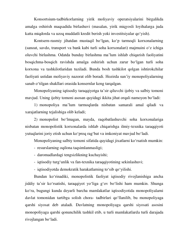 Konsortsium-tadbirkorlarning yirik moliyaviy operatsiyalarini birgalikda 
amalga oshirish maqsadida birlashuvi (masalan, yirik miqyosli loyihalarga juda 
katta miqdorda va uzoq muddatli kredit berish yoki investitsiyalar qo‘yish). 
Kontsern-rasmiy jihatdan mustaqil bo‘lgan, ko‘p tarmoqli korxonalarning 
(sanoat, savdo, transport va bank kabi turli soha korxonalari) majmuini o‘z ichiga 
oluvchi birlashma. Odatda bunday birlashma ma’lum ishlab chiqarish faoliyatini 
bosqichma-bosqich ravishda amalga oshirish uchun zarur bo‘lgan turli soha 
korxona va tashkilotlaridan tuziladi. Bunda bosh tashkilot qolgan ishtirokchilar 
faoliyati ustidan moliyaviy nazorat olib boradi. Hozirda sun’iy monopoliyalarning 
sanab o‘tilgan shakllari orasida konsernlar keng tarqalgan. 
Monopoliyaning iqtisodiy taraqqiyotga ta’sir qiluvchi ijobiy va salbiy tomoni 
mavjud. Uning ijobiy tomoni asosan quyidagi ikkita jihat orqali namoyon bo‘ladi: 
1) monopoliya ma’lum tarmoqlarda nisbatan samarali amal qiladi va 
xarajatlarning tejalishiga olib keladi; 
2) monopolist bo‘lmagan, mayda, raqobatlashuvchi soha korxonalariga 
nisbatan monopolistik korxonalarda ishlab chiqarishga ilmiy-texnika taraqqiyoti 
yutuqlarini joriy etish uchun ko‘proq rag‘bat va imkoniyat mavjud bo‘ladi. 
Monopoliyaning salbiy tomoni sifatida quyidagi jixatlarni ko‘rsatish mumkin: 
- resurslarning oqilona taqsimlanmasligi; 
- daromadlardagi tengsizlikning kuchayishi; 
- iqtisodiy turg‘unlik va fan-texnika taraqqiyotining sekinlashuvi; 
- iqtisodiyotda demokratik harakatlarning to‘sib qo‘yilishi. 
Bundan ko‘rinadiki, monopolistik faoliyat iqtisodiy rivojlanishiga ancha 
jiddiy ta’sir ko‘rsatishi, taraqqiyot yo‘liga g‘ov bo‘lishi ham mumkin. Shunga 
ko‘ra, bugungi kunda deyarli barcha mamlakatlar iqtisodiyotida monopoliyalarni 
davlat tomonidan tartibga solish chora- tadbirlari qo‘llanilib, bu monopoliyaga 
qarshi siyosat deb ataladi. Davlatning monopoliyaga qarshi siyosati asosini 
monopoliyaga qarshi qonunchilik tashkil etib, u turli mamlakatlarda turli darajada 
rivojlangan bo‘ladi. 
