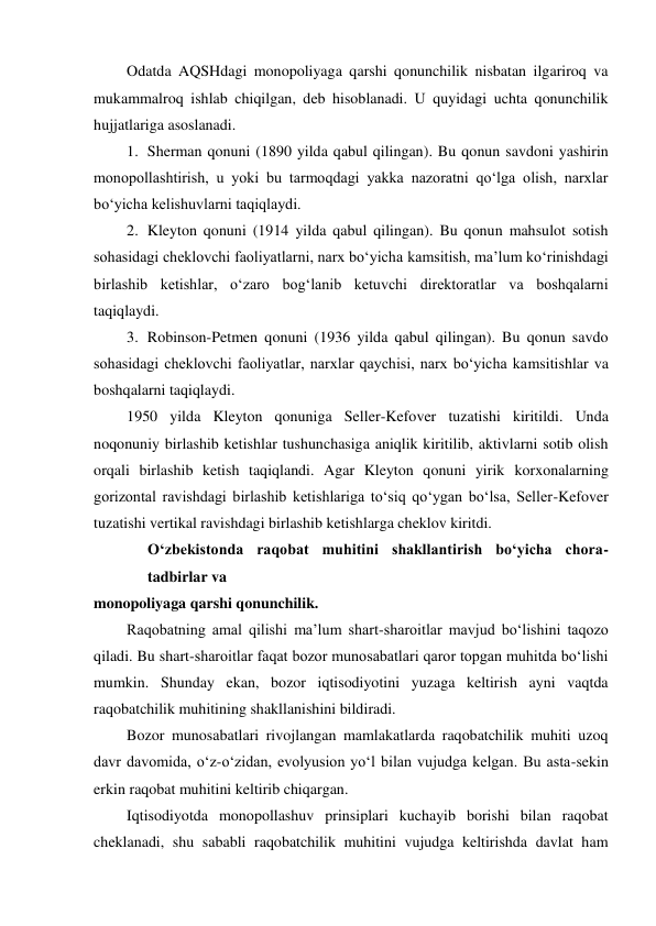 Odatda AQSHdagi monopoliyaga qarshi qonunchilik nisbatan ilgariroq va 
mukammalroq ishlab chiqilgan, deb hisoblanadi. U quyidagi uchta qonunchilik 
hujjatlariga asoslanadi. 
1. Sherman qonuni (1890 yilda qabul qilingan). Bu qonun savdoni yashirin 
monopollashtirish, u yoki bu tarmoqdagi yakka nazoratni qo‘lga olish, narxlar 
bo‘yicha kelishuvlarni taqiqlaydi. 
2. Kleyton qonuni (1914 yilda qabul qilingan). Bu qonun mahsulot sotish 
sohasidagi cheklovchi faoliyatlarni, narx bo‘yicha kamsitish, ma’lum ko‘rinishdagi 
birlashib ketishlar, o‘zaro bog‘lanib ketuvchi direktoratlar va boshqalarni 
taqiqlaydi. 
3. Robinson-Petmen qonuni (1936 yilda qabul qilingan). Bu qonun savdo 
sohasidagi cheklovchi faoliyatlar, narxlar qaychisi, narx bo‘yicha kamsitishlar va 
boshqalarni taqiqlaydi. 
1950 yilda Kleyton qonuniga Seller-Kefover tuzatishi kiritildi. Unda 
noqonuniy birlashib ketishlar tushunchasiga aniqlik kiritilib, aktivlarni sotib olish 
orqali birlashib ketish taqiqlandi. Agar Kleyton qonuni yirik korxonalarning 
gorizontal ravishdagi birlashib ketishlariga to‘siq qo‘ygan bo‘lsa, Seller-Kefover 
tuzatishi vertikal ravishdagi birlashib ketishlarga cheklov kiritdi. 
O‘zbekistonda raqobat muhitini shakllantirish bo‘yicha chora-
tadbirlar va 
monopoliyaga qarshi qonunchilik. 
Raqobatning amal qilishi ma’lum shart-sharoitlar mavjud bo‘lishini taqozo 
qiladi. Bu shart-sharoitlar faqat bozor munosabatlari qaror topgan muhitda bo‘lishi 
mumkin. Shunday ekan, bozor iqtisodiyotini yuzaga keltirish ayni vaqtda 
raqobatchilik muhitining shakllanishini bildiradi. 
Bozor munosabatlari rivojlangan mamlakatlarda raqobatchilik muhiti uzoq 
davr davomida, o‘z-o‘zidan, evolyusion yo‘l bilan vujudga kelgan. Bu asta-sekin 
erkin raqobat muhitini keltirib chiqargan. 
Iqtisodiyotda monopollashuv prinsiplari kuchayib borishi bilan raqobat 
cheklanadi, shu sababli raqobatchilik muhitini vujudga keltirishda davlat ham 
