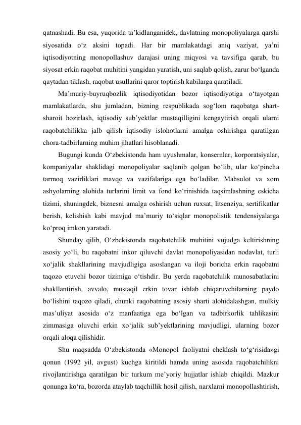qatnashadi. Bu esa, yuqorida ta’kidlanganidek, davlatning monopoliyalarga qarshi 
siyosatida o‘z aksini topadi. Har bir mamlakatdagi aniq vaziyat, ya’ni 
iqtisodiyotning monopollashuv darajasi uning miqyosi va tavsifiga qarab, bu 
siyosat erkin raqobat muhitini yangidan yaratish, uni saqlab qolish, zarur bo‘lganda 
qaytadan tiklash, raqobat usullarini qaror toptirish kabilarga qaratiladi. 
Ma’muriy-buyruqbozlik iqtisodiyotidan bozor iqtisodiyotiga o‘tayotgan 
mamlakatlarda, shu jumladan, bizning respublikada sog‘lom raqobatga shart-
sharoit hozirlash, iqtisodiy sub’yektlar mustaqilligini kengaytirish orqali ularni 
raqobatchilikka jalb qilish iqtisodiy islohotlarni amalga oshirishga qaratilgan 
chora-tadbirlarning muhim jihatlari hisoblanadi. 
Bugungi kunda O‘zbekistonda ham uyushmalar, konsernlar, korporatsiyalar, 
kompaniyalar shaklidagi monopoliyalar saqlanib qolgan bo‘lib, ular ko‘pincha 
tarmoq vazirliklari mavqe va vazifalariga ega bo‘ladilar. Mahsulot va xom 
ashyolarning alohida turlarini limit va fond ko‘rinishida taqsimlashning eskicha 
tizimi, shuningdek, biznesni amalga oshirish uchun ruxsat, litsenziya, sertifikatlar 
berish, kelishish kabi mavjud ma’muriy to‘siqlar monopolistik tendensiyalarga 
ko‘proq imkon yaratadi. 
Shunday qilib, O‘zbekistonda raqobatchilik muhitini vujudga keltirishning 
asosiy yo‘li, bu raqobatni inkor qiluvchi davlat monopoliyasidan nodavlat, turli 
xo‘jalik shakllarining mavjudligiga asoslangan va iloji boricha erkin raqobatni 
taqozo etuvchi bozor tizimiga o‘tishdir. Bu yerda raqobatchilik munosabatlarini 
shakllantirish, avvalo, mustaqil erkin tovar ishlab chiqaruvchilarning paydo 
bo‘lishini taqozo qiladi, chunki raqobatning asosiy sharti alohidalashgan, mulkiy 
mas’uliyat asosida o‘z manfaatiga ega bo‘lgan va tadbirkorlik tahlikasini 
zimmasiga oluvchi erkin xo‘jalik sub’yektlarining mavjudligi, ularning bozor 
orqali aloqa qilishidir. 
Shu maqsadda O‘zbekistonda «Monopol faoliyatni cheklash to‘g‘risida»gi 
qonun (1992 yil, avgust) kuchga kiritildi hamda uning asosida raqobatchilikni 
rivojlantirishga qaratilgan bir turkum me’yoriy hujjatlar ishlab chiqildi. Mazkur 
qonunga ko‘ra, bozorda ataylab taqchillik hosil qilish, narxlarni monopollashtirish, 
