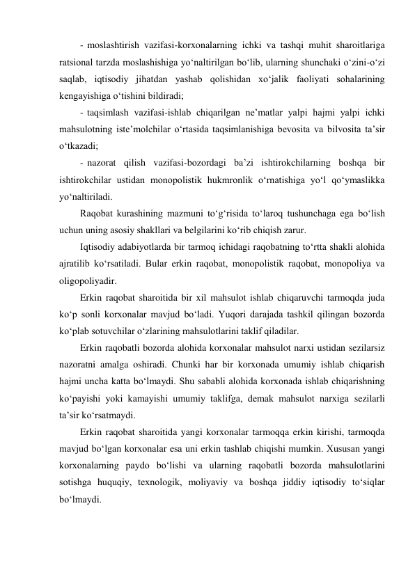 - moslashtirish vazifasi-korxonalarning ichki va tashqi muhit sharoitlariga 
ratsional tarzda moslashishiga yo‘naltirilgan bo‘lib, ularning shunchaki o‘zini-o‘zi 
saqlab, iqtisodiy jihatdan yashab qolishidan xo‘jalik faoliyati sohalarining 
kengayishiga o‘tishini bildiradi; 
- taqsimlash vazifasi-ishlab chiqarilgan ne’matlar yalpi hajmi yalpi ichki 
mahsulotning iste’molchilar o‘rtasida taqsimlanishiga bevosita va bilvosita ta’sir 
o‘tkazadi; 
- nazorat qilish vazifasi-bozordagi ba’zi ishtirokchilarning boshqa bir 
ishtirokchilar ustidan monopolistik hukmronlik o‘rnatishiga yo‘l qo‘ymaslikka 
yo‘naltiriladi. 
Raqobat kurashining mazmuni to‘g‘risida to‘laroq tushunchaga ega bo‘lish 
uchun uning asosiy shakllari va belgilarini ko‘rib chiqish zarur. 
Iqtisodiy adabiyotlarda bir tarmoq ichidagi raqobatning to‘rtta shakli alohida 
ajratilib ko‘rsatiladi. Bular erkin raqobat, monopolistik raqobat, monopoliya va 
oligopoliyadir. 
Erkin raqobat sharoitida bir xil mahsulot ishlab chiqaruvchi tarmoqda juda 
ko‘p sonli korxonalar mavjud bo‘ladi. Yuqori darajada tashkil qilingan bozorda 
ko‘plab sotuvchilar o‘zlarining mahsulotlarini taklif qiladilar. 
Erkin raqobatli bozorda alohida korxonalar mahsulot narxi ustidan sezilarsiz 
nazoratni amalga oshiradi. Chunki har bir korxonada umumiy ishlab chiqarish 
hajmi uncha katta bo‘lmaydi. Shu sababli alohida korxonada ishlab chiqarishning 
ko‘payishi yoki kamayishi umumiy taklifga, demak mahsulot narxiga sezilarli 
ta’sir ko‘rsatmaydi. 
Erkin raqobat sharoitida yangi korxonalar tarmoqqa erkin kirishi, tarmoqda 
mavjud bo‘lgan korxonalar esa uni erkin tashlab chiqishi mumkin. Xususan yangi 
korxonalarning paydo bo‘lishi va ularning raqobatli bozorda mahsulotlarini 
sotishga huquqiy, texnologik, moliyaviy va boshqa jiddiy iqtisodiy to‘siqlar 
bo‘lmaydi. 
