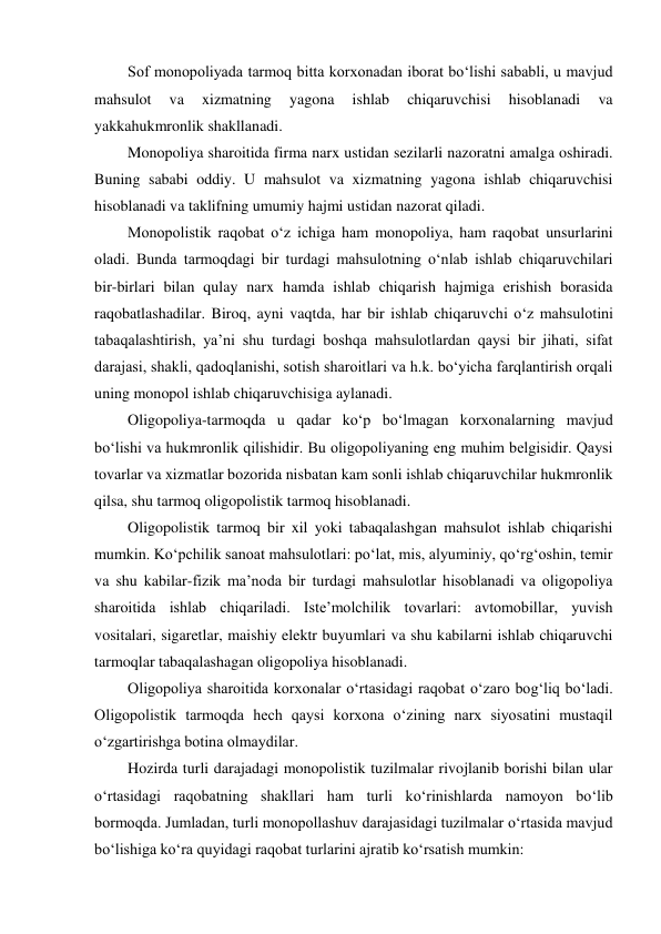 Sof monopoliyada tarmoq bitta korxonadan iborat bo‘lishi sababli, u mavjud 
mahsulot 
va 
xizmatning 
yagona 
ishlab 
chiqaruvchisi 
hisoblanadi 
va 
yakkahukmronlik shakllanadi. 
Monopoliya sharoitida firma narx ustidan sezilarli nazoratni amalga oshiradi. 
Buning sababi oddiy. U mahsulot va xizmatning yagona ishlab chiqaruvchisi 
hisoblanadi va taklifning umumiy hajmi ustidan nazorat qiladi. 
Monopolistik raqobat o‘z ichiga ham monopoliya, ham raqobat unsurlarini 
oladi. Bunda tarmoqdagi bir turdagi mahsulotning o‘nlab ishlab chiqaruvchilari 
bir-birlari bilan qulay narx hamda ishlab chiqarish hajmiga erishish borasida 
raqobatlashadilar. Biroq, ayni vaqtda, har bir ishlab chiqaruvchi o‘z mahsulotini 
tabaqalashtirish, ya’ni shu turdagi boshqa mahsulotlardan qaysi bir jihati, sifat 
darajasi, shakli, qadoqlanishi, sotish sharoitlari va h.k. bo‘yicha farqlantirish orqali 
uning monopol ishlab chiqaruvchisiga aylanadi. 
Oligopoliya-tarmoqda u qadar ko‘p bo‘lmagan korxonalarning mavjud 
bo‘lishi va hukmronlik qilishidir. Bu oligopoliyaning eng muhim belgisidir. Qaysi 
tovarlar va xizmatlar bozorida nisbatan kam sonli ishlab chiqaruvchilar hukmronlik 
qilsa, shu tarmoq oligopolistik tarmoq hisoblanadi. 
Oligopolistik tarmoq bir xil yoki tabaqalashgan mahsulot ishlab chiqarishi 
mumkin. Ko‘pchilik sanoat mahsulotlari: po‘lat, mis, alyuminiy, qo‘rg‘oshin, temir 
va shu kabilar-fizik ma’noda bir turdagi mahsulotlar hisoblanadi va oligopoliya 
sharoitida ishlab chiqariladi. Iste’molchilik tovarlari: avtomobillar, yuvish 
vositalari, sigaretlar, maishiy elektr buyumlari va shu kabilarni ishlab chiqaruvchi 
tarmoqlar tabaqalashagan oligopoliya hisoblanadi. 
Oligopoliya sharoitida korxonalar o‘rtasidagi raqobat o‘zaro bog‘liq bo‘ladi. 
Oligopolistik tarmoqda hech qaysi korxona o‘zining narx siyosatini mustaqil 
o‘zgartirishga botina olmaydilar. 
Hozirda turli darajadagi monopolistik tuzilmalar rivojlanib borishi bilan ular 
o‘rtasidagi raqobatning shakllari ham turli ko‘rinishlarda namoyon bo‘lib 
bormoqda. Jumladan, turli monopollashuv darajasidagi tuzilmalar o‘rtasida mavjud 
bo‘lishiga ko‘ra quyidagi raqobat turlarini ajratib ko‘rsatish mumkin: 
