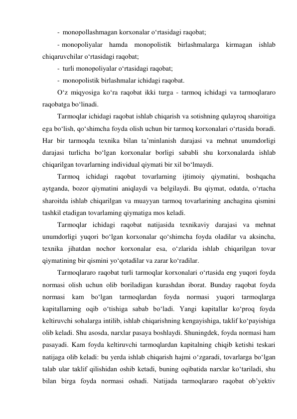 - monopollashmagan korxonalar o‘rtasidagi raqobat; 
- monopoliyalar hamda monopolistik birlashmalarga kirmagan ishlab 
chiqaruvchilar o‘rtasidagi raqobat; 
- turli monopoliyalar o‘rtasidagi raqobat; 
- monopolistik birlashmalar ichidagi raqobat. 
O‘z miqyosiga ko‘ra raqobat ikki turga - tarmoq ichidagi va tarmoqlararo 
raqobatga bo‘linadi. 
Tarmoqlar ichidagi raqobat ishlab chiqarish va sotishning qulayroq sharoitiga 
ega bo‘lish, qo‘shimcha foyda olish uchun bir tarmoq korxonalari o‘rtasida boradi. 
Har bir tarmoqda texnika bilan ta’minlanish darajasi va mehnat unumdorligi 
darajasi turlicha bo‘lgan korxonalar borligi sababli shu korxonalarda ishlab 
chiqarilgan tovarlarning individual qiymati bir xil bo‘lmaydi. 
Tarmoq ichidagi raqobat tovarlarning ijtimoiy qiymatini, boshqacha 
aytganda, bozor qiymatini aniqlaydi va belgilaydi. Bu qiymat, odatda, o‘rtacha 
sharoitda ishlab chiqarilgan va muayyan tarmoq tovarlarining anchagina qismini 
tashkil etadigan tovarlaming qiymatiga mos keladi. 
Tarmoqlar ichidagi raqobat natijasida texnikaviy darajasi va mehnat 
unumdorligi yuqori bo‘lgan korxonalar qo‘shimcha foyda oladilar va aksincha, 
texnika jihatdan nochor korxonalar esa, o‘zlarida ishlab chiqarilgan tovar 
qiymatining bir qismini yo‘qotadilar va zarar ko‘radilar. 
Tarmoqlararo raqobat turli tarmoqlar korxonalari o‘rtasida eng yuqori foyda 
normasi olish uchun olib boriladigan kurashdan iborat. Bunday raqobat foyda 
normasi kam bo‘lgan tarmoqlardan foyda normasi yuqori tarmoqlarga 
kapitallarning oqib o‘tishiga sabab bo‘ladi. Yangi kapitallar ko‘proq foyda 
keltiruvchi sohalarga intilib, ishlab chiqarishning kengayishiga, taklif ko‘payishiga 
olib keladi. Shu asosda, narxlar pasaya boshlaydi. Shuningdek, foyda normasi ham 
pasayadi. Kam foyda keltiruvchi tarmoqlardan kapitalning chiqib ketishi teskari 
natijaga olib keladi: bu yerda ishlab chiqarish hajmi o‘zgaradi, tovarlarga bo‘lgan 
talab ular taklif qilishidan oshib ketadi, buning oqibatida narxlar ko‘tariladi, shu 
bilan birga foyda normasi oshadi. Natijada tarmoqlararo raqobat ob’yektiv 
