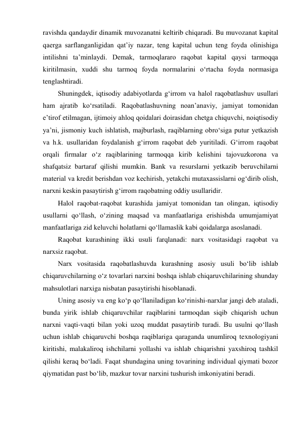 ravishda qandaydir dinamik muvozanatni keltirib chiqaradi. Bu muvozanat kapital 
qaerga sarflanganligidan qat’iy nazar, teng kapital uchun teng foyda olinishiga 
intilishni ta’minlaydi. Demak, tarmoqlararo raqobat kapital qaysi tarmoqqa 
kiritilmasin, xuddi shu tarmoq foyda normalarini o‘rtacha foyda normasiga 
tenglashtiradi. 
Shuningdek, iqtisodiy adabiyotlarda g‘irrom va halol raqobatlashuv usullari 
ham ajratib ko‘rsatiladi. Raqobatlashuvning noan’anaviy, jamiyat tomonidan 
e’tirof etilmagan, ijtimoiy ahloq qoidalari doirasidan chetga chiquvchi, noiqtisodiy 
ya’ni, jismoniy kuch ishlatish, majburlash, raqiblarning obro‘siga putur yetkazish 
va h.k. usullaridan foydalanish g‘irrom raqobat deb yuritiladi. G‘irrom raqobat 
orqali firmalar o‘z raqiblarining tarmoqqa kirib kelishini tajovuzkorona va 
shafqatsiz bartaraf qilishi mumkin. Bank va resurslarni yetkazib beruvchilarni 
material va kredit berishdan voz kechirish, yetakchi mutaxassislarni og‘dirib olish, 
narxni keskin pasaytirish g‘irrom raqobatning oddiy usullaridir. 
Halol raqobat-raqobat kurashida jamiyat tomonidan tan olingan, iqtisodiy 
usullarni qo‘llash, o‘zining maqsad va manfaatlariga erishishda umumjamiyat 
manfaatlariga zid keluvchi holatlarni qo‘llamaslik kabi qoidalarga asoslanadi. 
Raqobat kurashining ikki usuli farqlanadi: narx vositasidagi raqobat va 
narxsiz raqobat. 
Narx vositasida raqobatlashuvda kurashning asosiy usuli bo‘lib ishlab 
chiqaruvchilarning o‘z tovarlari narxini boshqa ishlab chiqaruvchilarining shunday 
mahsulotlari narxiga nisbatan pasaytirishi hisoblanadi. 
Uning asosiy va eng ko‘p qo‘llaniladigan ko‘rinishi-narxlar jangi deb ataladi, 
bunda yirik ishlab chiqaruvchilar raqiblarini tarmoqdan siqib chiqarish uchun 
narxni vaqti-vaqti bilan yoki uzoq muddat pasaytirib turadi. Bu usulni qo‘llash 
uchun ishlab chiqaruvchi boshqa raqiblariga qaraganda unumliroq texnologiyani 
kiritishi, malakaliroq ishchilarni yollashi va ishlab chiqarishni yaxshiroq tashkil 
qilishi keraq bo‘ladi. Faqat shundagina uning tovarining individual qiymati bozor 
qiymatidan past bo‘lib, mazkur tovar narxini tushurish imkoniyatini beradi. 
