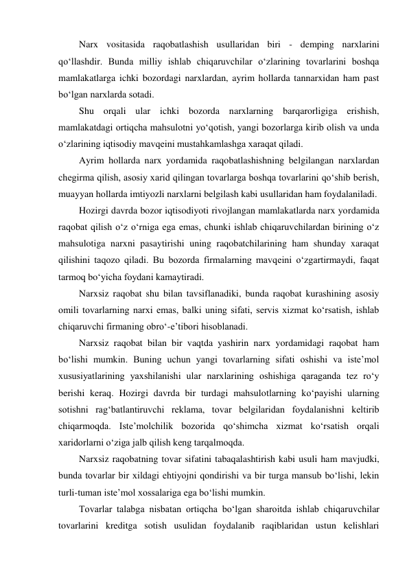 Narx vositasida raqobatlashish usullaridan biri - demping narxlarini 
qo‘llashdir. Bunda milliy ishlab chiqaruvchilar o‘zlarining tovarlarini boshqa 
mamlakatlarga ichki bozordagi narxlardan, ayrim hollarda tannarxidan ham past 
bo‘lgan narxlarda sotadi. 
Shu orqali ular ichki bozorda narxlarning barqarorligiga erishish, 
mamlakatdagi ortiqcha mahsulotni yo‘qotish, yangi bozorlarga kirib olish va unda 
o‘zlarining iqtisodiy mavqeini mustahkamlashga xaraqat qiladi. 
Ayrim hollarda narx yordamida raqobatlashishning belgilangan narxlardan 
chegirma qilish, asosiy xarid qilingan tovarlarga boshqa tovarlarini qo‘shib berish, 
muayyan hollarda imtiyozli narxlarni belgilash kabi usullaridan ham foydalaniladi. 
Hozirgi davrda bozor iqtisodiyoti rivojlangan mamlakatlarda narx yordamida 
raqobat qilish o‘z o‘rniga ega emas, chunki ishlab chiqaruvchilardan birining o‘z 
mahsulotiga narxni pasaytirishi uning raqobatchilarining ham shunday xaraqat 
qilishini taqozo qiladi. Bu bozorda firmalarning mavqeini o‘zgartirmaydi, faqat 
tarmoq bo‘yicha foydani kamaytiradi. 
Narxsiz raqobat shu bilan tavsiflanadiki, bunda raqobat kurashining asosiy 
omili tovarlarning narxi emas, balki uning sifati, servis xizmat ko‘rsatish, ishlab 
chiqaruvchi firmaning obro‘-e’tibori hisoblanadi. 
Narxsiz raqobat bilan bir vaqtda yashirin narx yordamidagi raqobat ham 
bo‘lishi mumkin. Buning uchun yangi tovarlarning sifati oshishi va iste’mol 
xususiyatlarining yaxshilanishi ular narxlarining oshishiga qaraganda tez ro‘y 
berishi keraq. Hozirgi davrda bir turdagi mahsulotlarning ko‘payishi ularning 
sotishni rag‘batlantiruvchi reklama, tovar belgilaridan foydalanishni keltirib 
chiqarmoqda. Iste’molchilik bozorida qo‘shimcha xizmat ko‘rsatish orqali 
xaridorlarni o‘ziga jalb qilish keng tarqalmoqda. 
Narxsiz raqobatning tovar sifatini tabaqalashtirish kabi usuli ham mavjudki, 
bunda tovarlar bir xildagi ehtiyojni qondirishi va bir turga mansub bo‘lishi, lekin 
turli-tuman iste’mol xossalariga ega bo‘lishi mumkin. 
Tovarlar talabga nisbatan ortiqcha bo‘lgan sharoitda ishlab chiqaruvchilar 
tovarlarini kreditga sotish usulidan foydalanib raqiblaridan ustun kelishlari 
