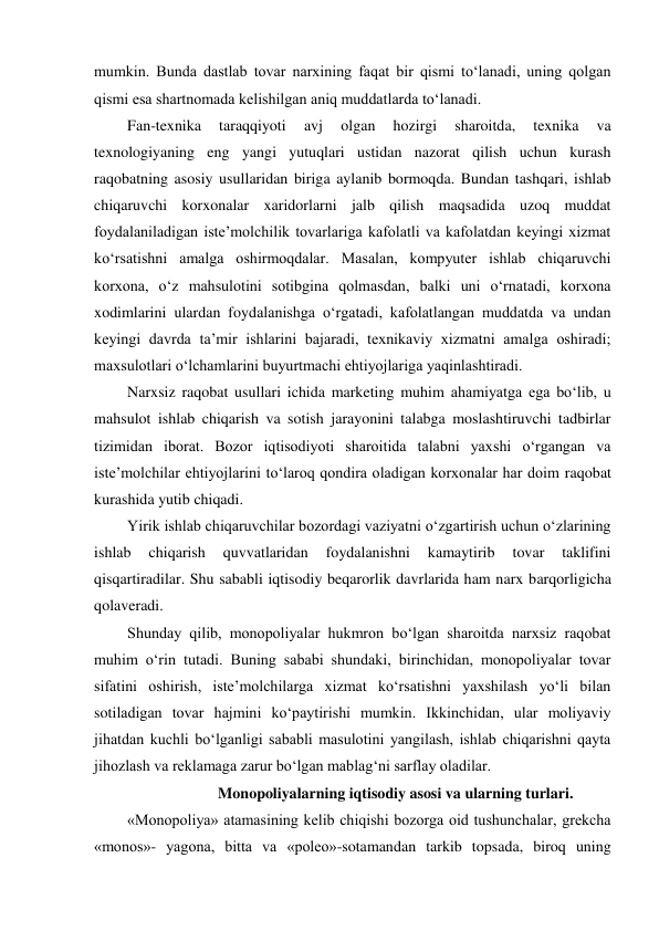 mumkin. Bunda dastlab tovar narxining faqat bir qismi to‘lanadi, uning qolgan 
qismi esa shartnomada kelishilgan aniq muddatlarda to‘lanadi. 
Fan-texnika 
taraqqiyoti 
avj 
olgan 
hozirgi 
sharoitda, 
texnika 
va 
texnologiyaning eng yangi yutuqlari ustidan nazorat qilish uchun kurash 
raqobatning asosiy usullaridan biriga aylanib bormoqda. Bundan tashqari, ishlab 
chiqaruvchi korxonalar xaridorlarni jalb qilish maqsadida uzoq muddat 
foydalaniladigan iste’molchilik tovarlariga kafolatli va kafolatdan keyingi xizmat 
ko‘rsatishni amalga oshirmoqdalar. Masalan, kompyuter ishlab chiqaruvchi 
korxona, o‘z mahsulotini sotibgina qolmasdan, balki uni o‘rnatadi, korxona 
xodimlarini ulardan foydalanishga o‘rgatadi, kafolatlangan muddatda va undan 
keyingi davrda ta’mir ishlarini bajaradi, texnikaviy xizmatni amalga oshiradi; 
maxsulotlari o‘lchamlarini buyurtmachi ehtiyojlariga yaqinlashtiradi. 
Narxsiz raqobat usullari ichida marketing muhim ahamiyatga ega bo‘lib, u 
mahsulot ishlab chiqarish va sotish jarayonini talabga moslashtiruvchi tadbirlar 
tizimidan iborat. Bozor iqtisodiyoti sharoitida talabni yaxshi o‘rgangan va 
iste’molchilar ehtiyojlarini to‘laroq qondira oladigan korxonalar har doim raqobat 
kurashida yutib chiqadi. 
Yirik ishlab chiqaruvchilar bozordagi vaziyatni o‘zgartirish uchun o‘zlarining 
ishlab 
chiqarish 
quvvatlaridan 
foydalanishni 
kamaytirib 
tovar 
taklifini 
qisqartiradilar. Shu sababli iqtisodiy beqarorlik davrlarida ham narx barqorligicha 
qolaveradi. 
Shunday qilib, monopoliyalar hukmron bo‘lgan sharoitda narxsiz raqobat 
muhim o‘rin tutadi. Buning sababi shundaki, birinchidan, monopoliyalar tovar 
sifatini oshirish, iste’molchilarga xizmat ko‘rsatishni yaxshilash yo‘li bilan 
sotiladigan tovar hajmini ko‘paytirishi mumkin. Ikkinchidan, ular moliyaviy 
jihatdan kuchli bo‘lganligi sababli masulotini yangilash, ishlab chiqarishni qayta 
jihozlash va reklamaga zarur bo‘lgan mablag‘ni sarflay oladilar. 
Monopoliyalarning iqtisodiy asosi va ularning turlari. 
«Monopoliya» atamasining kelib chiqishi bozorga oid tushunchalar, grekcha 
«monos»- yagona, bitta va «poleo»-sotamandan tarkib topsada, biroq uning 
