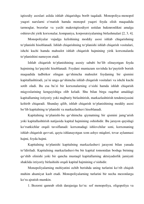 iqtisodiy asoslari aslida ishlab chiqarishga borib taqaladi. Monopoliya-monopol 
yuqori narxlarni o‘rnatish hamda monopol yuqori foyda olish maqsadida 
tarmoqlar, bozorlar va yaxlit makroiqtisodiyot ustidan hukmronlikni amalga 
oshiruvchi yirik korxonalar, kompaniya, korporatsiyalarning birlashmalari [2, 3, 4]. 
Monopoliyalar vujudga kelishining moddiy asosi ishlab chiqarishning 
to‘planishi hisoblanadi. Ishlab chiqarishning to‘planishi ishlab chiqarish vositalari, 
ishchi kuchi hamda mahsulot ishlab chiqarish hajmining yirik korxonalarda 
to‘planishini namoyon etadi. 
Ishlab chiqarish to‘planishining asosiy sababi bo‘lib olinayotgan foyda 
hajmining ko‘payishi hisoblanadi. Foydani muntazam ravishda ko‘paytirib borish 
maqsadida tadbirkor olingan qo‘shimcha mahsulot foydaning bir qismini 
kapitallashtiradi, ya’ni unga qo‘shimcha ishlab chiqarish vositalari va ishchi kuchi 
sotib oladi. Bu esa ba’zi bir korxonalarning o‘sishi hamda ishlab chiqarish 
miqyoslarining kengayishiga olib keladi. Shu bilan birga raqobat amaldagi 
kapitallarning ixtiyoriy yoki majburiy birlashtirish, markazlashtirish tendensiyasini 
keltirib chiqaradi. Shunday qilib, ishlab chiqarish to‘planishining moddiy asosi 
bo‘lib kapitalning to‘planishi va markazlashuvi hisoblanadi. 
Kapitalning to‘planishi-bu qo‘shimcha qiymatning bir qismini jamg‘arish 
yoki kapitallashtirish natijasida kapital hajmining oshishidir. Bu jarayon quyidagi 
ko‘rsatkichlar orqali tavsiflanadi: korxonadagi ishlovchilar soni, korxonaning 
ishlab chiqarish quvvati, qayta ishlanayotgan xom ashyo miqdori, tovar aylanmasi 
hajmi, foyda hajmi. 
Kapitalning to‘planishi kapitalning markazlashuvi jarayoni bilan yanada 
to‘ldiriladi. Kapitalning markazlashuvi-bu bir kapital tomonidan boshqa birining 
qo‘shib olinishi yoki bir qancha mustaqil kapitallarning aktsiyadorlik jamiyati 
shaklida ixtiyoriy birlashishi orqali kapital hajmining o‘sishidir. 
Monopoliyalarning mohiyatini ochib berishda uning turlarini ko‘rib chiqish 
muhim ahamiyat kasb etadi. Monopoliyalarning turlarini bir necha mezonlarga 
ko‘ra ajratish mumkin. 
1. Bozorni qamrab olish darajasiga ko‘ra: sof monopoliya, oligopoliya va 
