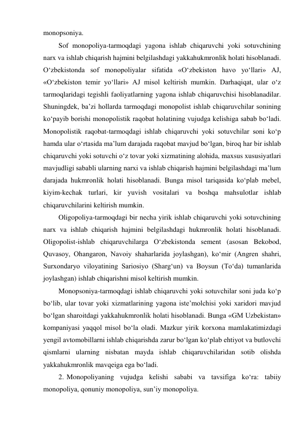 monopsoniya. 
Sof monopoliya-tarmoqdagi yagona ishlab chiqaruvchi yoki sotuvchining 
narx va ishlab chiqarish hajmini belgilashdagi yakkahukmronlik holati hisoblanadi. 
O‘zbekistonda sof monopoliyalar sifatida «O‘zbekiston havo yo‘llari» AJ, 
«O‘zbekiston temir yo‘llari» AJ misol keltirish mumkin. Darhaqiqat, ular o‘z 
tarmoqlaridagi tegishli faoliyatlarning yagona ishlab chiqaruvchisi hisoblanadilar. 
Shuningdek, ba’zi hollarda tarmoqdagi monopolist ishlab chiqaruvchilar sonining 
ko‘payib borishi monopolistik raqobat holatining vujudga kelishiga sabab bo‘ladi. 
Monopolistik raqobat-tarmoqdagi ishlab chiqaruvchi yoki sotuvchilar soni ko‘p 
hamda ular o‘rtasida ma’lum darajada raqobat mavjud bo‘lgan, biroq har bir ishlab 
chiqaruvchi yoki sotuvchi o‘z tovar yoki xizmatining alohida, maxsus xususiyatlari 
mavjudligi sababli ularning narxi va ishlab chiqarish hajmini belgilashdagi ma’lum 
darajada hukmronlik holati hisoblanadi. Bunga misol tariqasida ko‘plab mebel, 
kiyim-kechak turlari, kir yuvish vositalari va boshqa mahsulotlar ishlab 
chiqaruvchilarini keltirish mumkin. 
Oligopoliya-tarmoqdagi bir necha yirik ishlab chiqaruvchi yoki sotuvchining 
narx va ishlab chiqarish hajmini belgilashdagi hukmronlik holati hisoblanadi. 
Oligopolist-ishlab chiqaruvchilarga O‘zbekistonda sement (asosan Bekobod, 
Quvasoy, Ohangaron, Navoiy shaharlarida joylashgan), ko‘mir (Angren shahri, 
Surxondaryo viloyatining Sariosiyo (Sharg‘un) va Boysun (To‘da) tumanlarida 
joylashgan) ishlab chiqarishni misol keltirish mumkin. 
Monopsoniya-tarmoqdagi ishlab chiqaruvchi yoki sotuvchilar soni juda ko‘p 
bo‘lib, ular tovar yoki xizmatlarining yagona iste’molchisi yoki xaridori mavjud 
bo‘lgan sharoitdagi yakkahukmronlik holati hisoblanadi. Bunga «GM Uzbekistan» 
kompaniyasi yaqqol misol bo‘la oladi. Mazkur yirik korxona mamlakatimizdagi 
yengil avtomobillarni ishlab chiqarishda zarur bo‘lgan ko‘plab ehtiyot va butlovchi 
qismlarni ularning nisbatan mayda ishlab chiqaruvchilaridan sotib olishda 
yakkahukmronlik mavqeiga ega bo‘ladi. 
2. Monopoliyaning vujudga kelishi sababi va tavsifiga ko‘ra: tabiiy 
monopoliya, qonuniy monopoliya, sun’iy monopoliya. 
