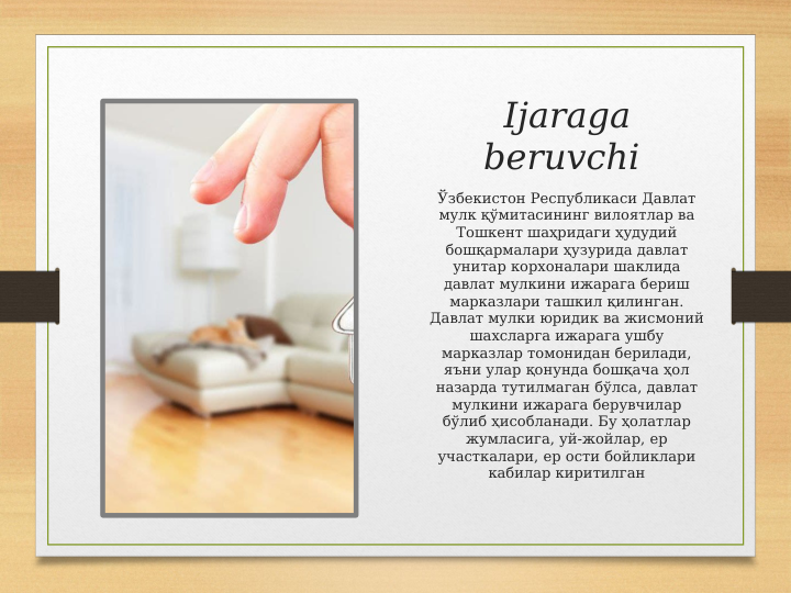 Ijaraga 
beruvchi 
Ўзбекистон Республикаси Давлат 
мулк қўмитасининг вилоятлар ва 
Тошкент шаҳридаги ҳудудий 
бошқармалари ҳузурида давлат 
унитар корхоналари шаклида 
давлат мулкини ижарага бериш 
марказлари ташкил қилинган. 
Давлат мулки юридик ва жисмоний 
шахсларга ижарага ушбу 
марказлар томонидан берилади, 
яъни улар қонунда бошқача ҳол 
назарда тутилмаган бўлса, давлат 
мулкини ижарага берувчилар 
бўлиб ҳисобланади. Бу ҳолатлар 
жумласига, уй-жойлар, ер 
участкалари, ер ости бойликлари 
кабилар киритилган
