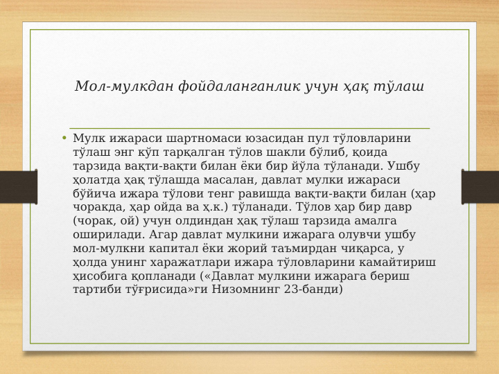 Мол-мулкдан фойдаланганлик учун ҳақ тўлаш
• Мулк ижараси шартномаси юзасидан пул тўловларини 
тўлаш энг кўп тарқалган тўлов шакли бўлиб, қоида 
тарзида вақти-вақти билан ёки бир йўла тўланади. Ушбу 
ҳолатда ҳақ тўлашда масалан, давлат мулки ижараси 
бўйича ижара тўлови тенг равишда вақти-вақти билан (ҳар 
чоракда, ҳар ойда ва ҳ.к.) тўланади. Тўлов ҳар бир давр 
(чорак, ой) учун олдиндан ҳақ тўлаш тарзида амалга 
оширилади. Агар давлат мулкини ижарага олувчи ушбу 
мол-мулкни капитал ёки жорий таъмирдан чиқарса, у 
ҳолда унинг харажатлари ижара тўловларини камайтириш 
ҳисобига қопланади («Давлат мулкини ижарага бериш 
тартиби тўғрисида»ги Низомнинг 23-банди)
