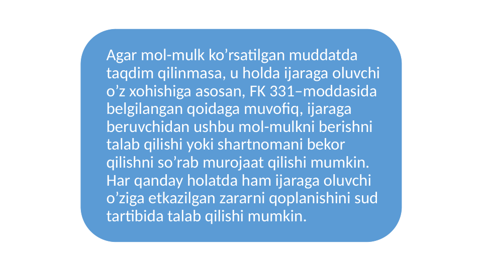 Agar mol-mulk ko’rsatilgan muddatda 
taqdim qilinmasa, u holda ijaraga oluvchi 
o’z xohishiga asosan, FK 331–moddasida 
belgilangan qoidaga muvofiq, ijaraga 
beruvchidan ushbu mol-mulkni berishni 
talab qilishi yoki shartnomani bekor 
qilishni so’rab murojaat qilishi mumkin. 
Har qanday holatda ham ijaraga oluvchi 
o’ziga etkazilgan zararni qoplanishini sud 
tartibida talab qilishi mumkin.
