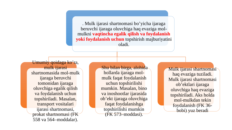 . Mulk ijarasi shartnomasi bo’yicha ijaraga 
beruvchi ijaraga oluvchiga haq evaziga mol-
mulkni vaqtincha egalik qilish va foydalanish 
yoki foydalanish uchun topshirish majburiyatini 
oladi.
Umumiy qoidaga ko’ra, 
mulk ijarasi 
shartnomasida mol-mulk 
ijaraga beruvchi 
tomonidan ijaraga 
oluvchiga egalik qilish 
va foydalanish uchun 
topshiriladi. Masalan, 
transport vositalari 
ijarasi shartnomasi, 
prokat shartnomasi (FK 
558 va 564–moddalar).
 Shu bilan birga, alohida 
hollarda ijaraga mol-
mulk faqat foydalanish 
uchun topshirilishi 
mumkin. Masalan, bino 
va inoshootlar ijarasida 
ob’ekt ijaraga oluvchiga 
faqat foydalanishga 
topshirilishi mumkin 
(FK 573–moddasi).
Mulk ijarasi shartnomasi 
haq evaziga tuziladi. 
Mulk ijarasi shartnomasi 
ob’ektlari ijaraga 
oluvchiga haq evaziga 
topshiriladi. Aks holda 
mol-mulkdan tekin 
foydalanish (FK 36-
bobi) yuz beradi
