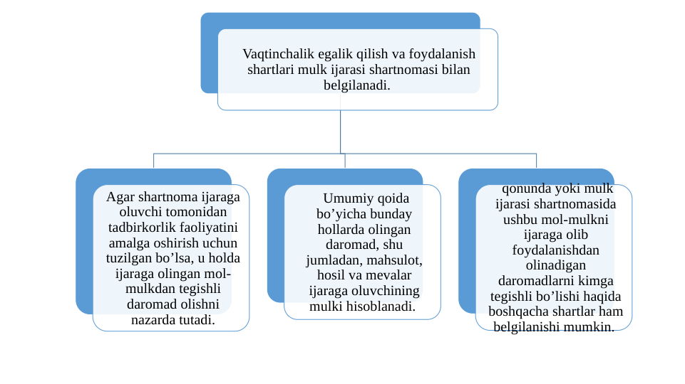 Vaqtinchalik egalik qilish va foydalanish 
shartlari mulk ijarasi shartnomasi bilan 
belgilanadi. 
Agar shartnoma ijaraga 
oluvchi tomonidan 
tadbirkorlik faoliyatini 
amalga oshirish uchun 
tuzilgan bo’lsa, u holda 
ijaraga olingan mol-
mulkdan tegishli 
daromad olishni 
nazarda tutadi.
 Umumiy qoida 
bo’yicha bunday 
hollarda olingan 
daromad, shu 
jumladan, mahsulot, 
hosil va mevalar 
ijaraga oluvchining 
mulki hisoblanadi. 
 qonunda yoki mulk 
ijarasi shartnomasida 
ushbu mol-mulkni 
ijaraga olib 
foydalanishdan 
olinadigan 
daromadlarni kimga 
tegishli bo’lishi haqida 
boshqacha shartlar ham 
belgilanishi mumkin. 
