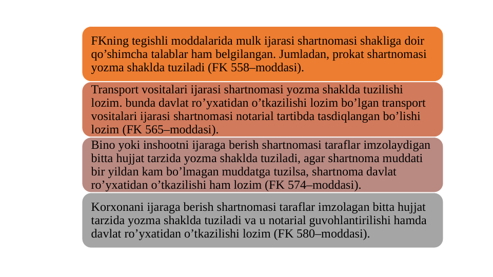 FKning tegishli moddalarida mulk ijarasi shartnomasi shakliga doir 
qo’shimcha talablar ham belgilangan. Jumladan, prokat shartnomasi 
yozma shaklda tuziladi (FK 558–moddasi).
Transport vositalari ijarasi shartnomasi yozma shaklda tuzilishi 
lozim. bunda davlat ro’yxatidan o’tkazilishi lozim bo’lgan transport 
vositalari ijarasi shartnomasi notarial tartibda tasdiqlangan bo’lishi 
lozim (FK 565–moddasi).
Bino yoki inshootni ijaraga berish shartnomasi taraflar imzolaydigan 
bitta hujjat tarzida yozma shaklda tuziladi, agar shartnoma muddati 
bir yildan kam bo’lmagan muddatga tuzilsa, shartnoma davlat 
ro’yxatidan o’tkazilishi ham lozim (FK 574–moddasi).
Korxonani ijaraga berish shartnomasi taraflar imzolagan bitta hujjat 
tarzida yozma shaklda tuziladi va u notarial guvohlantirilishi hamda 
davlat ro’yxatidan o’tkazilishi lozim (FK 580–moddasi).
