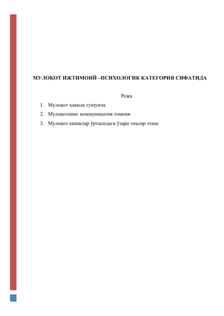  
 
 
 
 
 
МУЛОҚОТ ИЖТИМОИЙ –ПСИХОЛОГИК КАТЕГОРИЯ СИФАТИДА 
 
Режа 
1. Мулоқот ҳақида тушунча 
2. Мулоқотнинг коммуникатив томони 
3. Мулоқот кишилар ўртасидаги ўзаро таъсир этиш 
 
 
 
 
 
 
 
 
 
 
 
 
 
 
 
 
 
 
