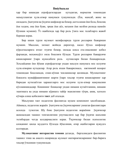 Ilmiybaza.uz 
ҳар бир кишидан атрофдагилардан  кутадиган, норматив томонидан 
маъқулланган ҳулқ-атвор намунаси тушунилади. (Ёш, мансаб, жинс ва 
оиладаги, ўқитувчи ва ўқувчи шифокор ва бемор, катта киши ёки бола, бошлиқ 
ёки ходим, она ёки буви, эркак ёки аёл, меҳмон ёки мезбон ролида намоён 
бўлиши мумкин). Ўз навбатида ҳар бир роль ўзига мос талабларга жавоб 
бериши керак. 
Бир киши турли мулоқот вазифаларида турли ролларни бажариши 
мумкин. Масалан, хизмат жойида директор, касал бўлса шифокор 
кўрсатмаларига итоат этувчи бемор, оилада кекса ота-онасининг қобил 
фарзанди, меҳмондўст оила бошлиғи бўлади. Турли ролларни бажарувчи 
кишиларнинг ўзаро муносабати роль  кутишлари билан бошқарилади. 
Хоҳлайдими ёки йўқми атрофдагилар ундан маълум намунага мос келувчи 
хулқ-атворни кутадилар. Агар роль яхши бажарилмаса,  ижтимоий назорат 
томонидан баҳоланади, озми-кўпми чекланишлар қилинади. Мулоқотнинг 
бевосита муваффақиятининг шарти ўзаро таъсир этувчи кишиларнинг ҳар 
биридан кутилаётган ҳаракатларга мос келувчи хулк-атвор намунасини 
қўлланишидадир. Кишининг бошқалар ундан нимани кутаётганини, нимани 
эшитишга ва унда нимани кўришга тайёр эканлигини тўғри, аниқ, хатосиз 
кўчира олиш қобилияти такт деб аталади. 
Маълумки такт педагогик фаолиятда муҳим компонент ҳисобланади. 
Айниқса, педагогик жараён  ўқитувчи ва ўқувчиларнинг уюшган фаолиятлари 
асосида  тузилган. Шу боис ўқитувчи педагогик жараённи  ўқувчилар 
жамоасидан ташкил топганлигини унутмаслиги ҳар бир ўқувчи шахсини 
эътибордан четда қолдирмаслиги керак. Ўқувчилар билан психологик 
алоқанинг қисқа муддатга бўлсада йўқолиши, оғир оқибатларни вужудга 
келтиради. 
Мулоқотнинг интерактив томони деганда,  биргаликдаги фаолиятни  
ташкил этиш ва амалга оширишда мулоқот иштирокчиларининг бир-бирига 
таъсир ўтказиши тушунилади.  
