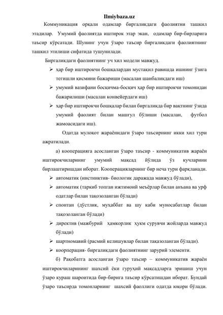 Ilmiybaza.uz 
 Коммуникация орқали одамлар биргаликдаги фаолиятни ташкил 
этадилар.  Умумий фаолиятда иштирок этар экан,  одамлар бир-бирларига 
таъсир кўрсатади. Шунинг учун ўзаро таъсир биргаликдаги фаолиятнинг 
ташкил этилиши сифатида тушунилади.  
  Биргаликдаги фаолиятнинг уч хил модели мавжуд.  
 ҳар бир иштирокчи бошқалардан мустақил равишда ишнинг ўзига 
тегишли қисмини бажариши (масалан шанбаликдаги иш) 
 умумий вазифани босқичма-босқич ҳар бир иштирокчи томонидан 
бажарилиши (масалан конвейердаги иш) 
 ҳар бир иштирокчи бошқалар билан биргаликда бир вақтнинг ўзида 
умумий фаолият билан машғул бўлиши (масалан,  футбол 
жамоасидаги иш). 
     Одатда мулоқот жараёнидаги ўзаро таъсирнинг икки хил тури 
ажратилади. 
а) кооперацияга асосланган ўзаро таъсир - коммуникатив жараён 
иштирокчилариннг 
умумий 
мақсад 
йўлида 
ўз 
кучларини 
бирлаштиришдан иборат. Кооперацияларнинг бир неча тури фарқланади. 
 автоматик (инстинктив- биологик даражада мавжуд бўлади),  
 автоматик (таркиб топган ижтимоий меъёрлар билан анъана ва урф 
одатлар билан тақозоланган бўлади)  
 спонтан (дўстлик, муҳаббат ва шу каби муносабатлар билан 
тақозоланган бўлади)  
 директив (мажбурий   ҳамкорлик  ҳукм сурувчи жойларда мавжуд 
бўлади)  
 шартномавий (расмий келишувлар билан тақазоланган бўлади). 
 коорперация- биргаликдаги фаолиятнинг зарурий элементи. 
б) Рақобатга асосланган ўзаро таъсир – коммуникатив жараён 
иштирокчиларининг шахсий ёки гуруҳий мақсадларга эришиш учун 
ўзаро кураш шароитида бир-бирига таъсир кўрсатишдан иборат. Бундай 
ўзаро таъсирда томонларнинг  шахсий фаоллиги одатда юқори бўлади. 
