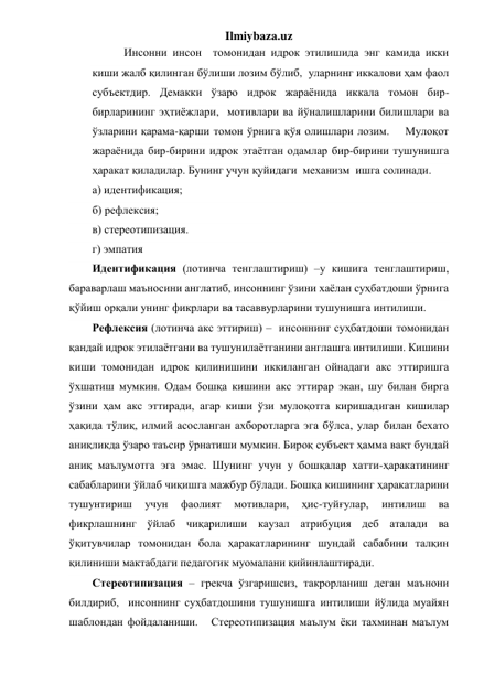 Ilmiybaza.uz 
 Инсонни инсон  томонидан идрок этилишида энг камида икки 
киши жалб қилинган бўлиши лозим бўлиб,  уларнинг иккалови ҳам фаол 
субъектдир. Демакки ўзаро идрок жараёнида иккала томон бир-
бирларининг эҳтиёжлари,  мотивлари ва йўналишларини билишлари ва 
ўзларини қарама-қарши томон ўрнига қўя олишлари лозим.    Мулоқот 
жараёнида бир-бирини идрок этаётган одамлар бир-бирини тушунишга 
ҳаракат қиладилар. Бунинг учун қуйидаги  механизм  ишга солинади. 
а) идентификация; 
б) рефлексия; 
в) стереотипизация. 
г) эмпатия 
Идентификация (лотинча тенглаштириш) –у кишига тенглаштириш, 
бараварлаш маъносини англатиб, инсоннинг ўзини хаёлан суҳбатдоши ўрнига 
қўйиш орқали унинг фикрлари ва тасаввурларини тушунишга интилиши. 
Рефлексия (лотинча акс эттириш) –  инсоннинг суҳбатдоши томонидан 
қандай идрок этилаётгани ва тушунилаётганини англашга интилиши. Кишини 
киши томонидан идрок қилинишини иккиланган ойнадаги акс эттиришга 
ўхшатиш мумкин. Одам бошқа кишини акс эттирар экан, шу билан бирга 
ўзини ҳам акс эттиради, агар киши ўзи мулоқотга киришадиган кишилар 
ҳақида тўлиқ, илмий асосланган ахборотларга эга бўлса, улар билан бехато 
аниқликда ўзаро таъсир ўрнатиши мумкин. Бироқ субъект ҳамма вақт бундай 
аниқ маълумотга эга эмас. Шунинг учун у бошқалар хатти-ҳаракатининг 
сабабларини ўйлаб чиқишга мажбур бўлади. Бошқа кишининг ҳаракатларини 
тушунтириш 
учун 
фаолият 
мотивлари, 
ҳис-туйғулар, 
интилиш 
ва 
фикрлашнинг ўйлаб чиқарилиши каузал атрибуция деб аталади ва  
ўқитувчилар томонидан бола ҳаракатларининг шундай сабабини талқин 
қилиниши мактабдаги педагогик муомалани қийинлаштиради. 
Стереотипизация – грекча ўзгаришсиз, такрорланиш деган маънони 
билдириб,  инсоннинг суҳбатдошини тушунишга интилиши йўлида муайян 
шаблондан фойдаланиши.   Стереотипизация маълум ёки тахминан маълум 
