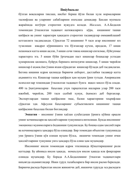 Ilmiybaza.uz 
бўлган воқеаларни тиклаш, нисбат бериш йўли билан хулк нормаларини 
таснифлаш ва уларнинг сабабларини изоҳлаш демакдир. Баъзан муомала 
жараёнида нотўғри стереотип вужудга келади. Масалан, А.А.Бодалев 
томонидан ўтказилган тадқиқот натижаларига  кўра,  кишининг ташқи 
қиёфаси ва унинг характери ҳақидаги стереотип тасаввурлар оммавийлашиб 
кетганлиги тасдиқланди. Сўралган 72 кишининг 9 таси агар инсоннинг юз 
тузилиши  квадрат кўринишига эга бўлганлар кучли, иродали, 17 киши 
пешонаси катта киши ақлли, 3 киши сочи тикка кишилар енгилмас, бўйсунмас 
характерга эга. 5 киши бўйи ўртачадан паст кишилар бошқалар устидан 
ҳукмронлик қилишга, буйруқ беришга интилувчи кишилар, 5 киши чиройли 
кишилар ё аҳмоқ ёки ўзини яхши кўрадиган  кишилар бўлади деб тасдиқлаган. 
Бегона кишини идрок қилишда биринчи ахборот, дастлабки тасаввур катта 
аҳамиятга эга. Кишилар ташқи қиёфаси ҳам муҳим ўрин тутади. Америкалик 
психологлар томонидан ўтказилган тадқиқот бунга  яққол мисол бўла олади. 
400 та ўқитувчиларни  баҳолаш учун тарқатилган ишларни улар 200 таси 
ижобий, чиройли, 200 таси салбий хунук, ёқимсиз деб берганлар. 
Экспертлардан ташқи қиёфасини эмас, балки характерини таърифлаш 
сўралган эди. Афсуски баҳоларнинг субъективлиги кишининг ташқи 
қиёфасини баҳолаш билан боғлиқдир. 
Эмпатия – инсонинг ўзини хаёлан суҳбатдоши ўрнига қўйиш орқали 
унинг кечинмалари ва ҳиссиётларини тушунишга интилиши. Бунда инсоннинг 
эмоционал муаммоларига ёндашиши тушунилади. Бу бошқа одам ҳиссиётлари 
ва кечинмаларига ҳамдард бўла олишдир. Бир томондан объектни тушунишда  
уни ўрнига ўзини қўя олиши муҳим бўлса,  иккинчи томондан унинг ички 
ҳиссиётларини тушуниш унга ҳамдард бўла олиш ҳам муҳимдир. 
Инсоннинг инсон томонидан идрок этилишида йўналтиришнинг роли 
каттадир. Бу айниқса инсон ҳақида,  номаълум инсон ҳақида илк фикрларни 
олишда муҳимдир. Бу борада А.А.Бодалевнинг ўтказган тадқиқотлари 
ниҳоятда аҳамиятлидир. Икки гуруҳ талабаларига бир инсон расми берилади. 
Биринчи расмда берилган инсон жиноятчи деб, иккинчи гуруҳда эса расмдаги 
