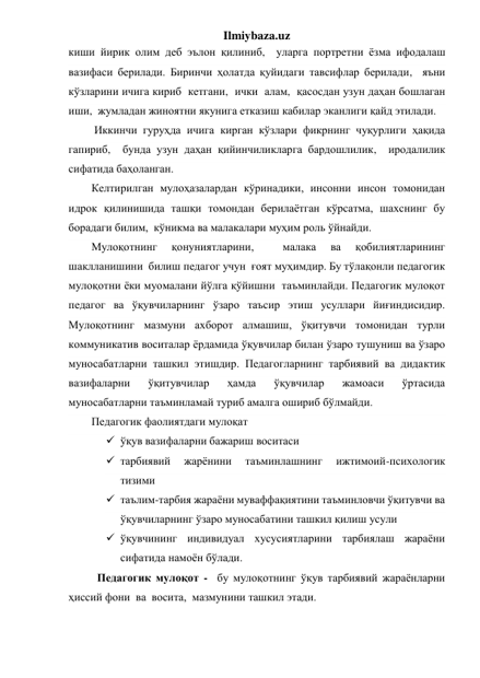 Ilmiybaza.uz 
киши йирик олим деб эълон қилиниб,  уларга портретни ёзма ифодалаш 
вазифаси берилади. Биринчи ҳолатда қуйидаги тавсифлар берилади,  яъни 
кўзларини ичига кириб  кетгани,  ички  алам,  қасосдан узун даҳан бошлаган 
иши,  жумладан жиноятни якунига етказиш кабилар эканлиги қайд этилади. 
 Иккинчи гуруҳда ичига кирган кўзлари фикрнинг чуқурлиги ҳақида 
гапириб,  бунда узун даҳан қийинчиликларга бардошлилик,  иродалилик 
сифатида баҳоланган.  
Келтирилган мулоҳазалардан кўринадики, инсонни инсон томонидан 
идрок қилинишида ташқи томондан берилаётган кўрсатма, шахснинг бу 
борадаги билим,  кўникма ва малакалари муҳим роль ўйнайди.   
Мулоқотнинг 
қонуниятларини, 
 
малака 
ва 
қобилиятларининг 
шаклланишини  билиш педагог учун  ғоят муҳимдир. Бу тўлақонли педагогик 
мулоқотни ёки муомалани йўлга қўйишни  таъминлайди. Педагогик мулоқот 
педагог ва ўқувчиларнинг ўзаро таъсир этиш усуллари йиғиндисидир. 
Мулоқотнинг мазмуни ахборот алмашиш, ўқитувчи томонидан турли 
коммуникатив воситалар ёрдамида ўқувчилар билан ўзаро тушуниш ва ўзаро 
муносабатларни ташкил этишдир. Педагогларнинг тарбиявий ва дидактик 
вазифаларни 
ўқитувчилар 
ҳамда 
ўқувчилар 
жамоаси 
ўртасида 
муносабатларни таъминламай туриб амалга ошириб бўлмайди. 
Педагогик фаолиятдаги мулоқат  
 ўқув вазифаларни бажариш воситаси 
 тарбиявий 
жарёнини 
таъминлашнинг 
ижтимоий-психологик 
тизими 
 таълим-тарбия жараёни муваффақиятини таъминловчи ўқитувчи ва  
ўқувчиларнинг ўзаро муносабатини ташкил қилиш усули  
 ўқувчининг индивидуал хусусиятларини тарбиялаш жараёни 
сифатида намоён бўлади. 
Педагогик мулоқот -  бу мулоқотнинг ўқув тарбиявий жараёнларни 
ҳиссий фони  ва  восита,  мазмунини ташкил этади.  
