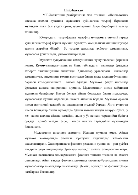 Ilmiybaza.uz 
            М.Г.Давлетшин раҳбарлигида чоп этилган  «Психология» 
қисқача изоҳли луғатида мулоқотга қуйидагича таъриф берилади:  
мулоқот- икки ёки ундан ортиқ одамларнинг ўзаро бир-бирига таъсир 
этишидир. 
        Юқоридаги   таърифларга  мувофиқ мулоқотга умумий тарзда 
қуйидагича таъриф бериш мумкин: мулоқот- камида икки кишининг ўзаро 
таъсир жараёни бўлиб,  бу таъсир давомида ахборот алмашинади, 
муносабат ўрнатилади,  ривожлантирилади. 
        Мулоқот тушунчасини коммуникация тушунчасидан фарқлаш 
лозим. Коммуникация-тирик ва ўлик табиатдаги  тизимлар ўртасида 
ахборот алмашинувини англатади. Ҳайвонлар ўртасидаги  сигналлар 
алмашинуви,  инсоннинг техник воситалар билан алоқа қилиши буларнинг 
барчаси коммуникацияга  мисол бўлади. Мулоқот фақат инсонлар 
ўртасида амалга оширилиши мумкин. Мулоқотнинг инсон ҳаётидаги  
аҳамияти беқиёсдир. Инсон боласи айнан бошқалар билан мулоқотда,  
муносабатда бўлиш жараёнида шахсга айланиб боради. Мулоқот орқали 
инсон ижтимоий тажриба ва маданиятни эгаллаб боради. Янги туғилган 
инсон бошқалар билан мулоқотда бўлиш имкониятидан маҳрум бўлса, у 
ҳеч қачон шахсга айлана олмайди, яъни у ўз психик тараққиёти бўйича 
орқада  қолиб кетади. Зеро,  инсон психик тараққиёти мулоқотдан 
бошланади. 
 Мулоқотсиз инсоният жамияти бўлиши мумкин эмас. Айнан 
мулоқот ҳамкорликда фаолият юритувчи индивидлар жамоасини 
шакллантиради. Ҳамкорликдаги фаолият режасини тузиш  ва   уни руёбга 
чиқариш учун индивидлар ўртасида мулоқот амалга оширилиши шарт. 
Мулоқот воситасида ҳамкорликдаги фаолият ташкил этилади ва амалга 
оширилади. Айни  вақтда  фаолият давомида инсонлар ўртасида янги-янги 
муносабатлар ва алоқалар шаклланади. Демак,  мулоқот  ва фаолият ўзаро 
чамбарчас боғлиқдир. 
