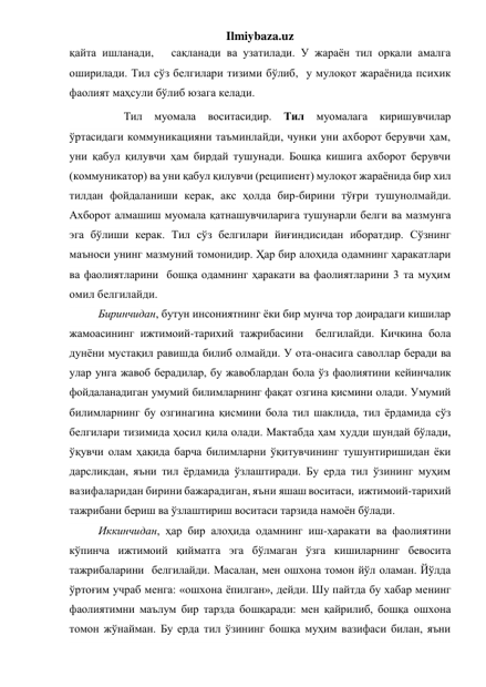 Ilmiybaza.uz 
қайта ишланади,   сақланади ва узатилади. У жараён тил орқали амалга 
оширилади. Тил сўз белгилари тизими бўлиб,  у мулоқот жараёнида психик 
фаолият маҳсули бўлиб юзага келади. 
         Тил 
муомала 
воситасидир. 
Тил 
муомалага 
киришувчилар 
ўртасидаги коммуникацияни таъминлайди, чунки уни ахборот берувчи ҳам, 
уни қабул қилувчи ҳам бирдай тушунади. Бошқа кишига ахборот берувчи 
(коммуникатор) ва уни қабул қилувчи (реципиент) мулоқот жараёнида бир хил 
тилдан фойдаланиши керак, акс ҳолда бир-бирини тўғри тушунолмайди. 
Ахборот алмашиш муомала қатнашувчиларига тушунарли белги ва мазмунга 
эга бўлиши керак. Тил сўз белгилари йиғиндисидан иборатдир. Сўзнинг 
маъноси унинг мазмуний томонидир. Ҳар бир алоҳида одамнинг ҳаракатлари 
ва фаолиятларини  бошқа одамнинг ҳаракати ва фаолиятларини 3 та муҳим 
омил белгилайди. 
Биринчидан, бутун инсониятнинг ёки бир мунча тор доирадаги кишилар 
жамоасининг ижтимоий-тарихий тажрибасини  белгилайди. Кичкина бола 
дунёни мустақил равишда билиб олмайди. У ота-онасига саволлар беради ва 
улар унга жавоб берадилар, бу жавоблардан бола ўз фаолиятини кейинчалик 
фойдаланадиган умумий билимларнинг фақат озгина қисмини олади. Умумий 
билимларнинг бу озгинагина қисмини бола тил шаклида, тил ёрдамида сўз 
белгилари тизимида ҳосил қила олади. Мактабда ҳам худди шундай бўлади, 
ўқувчи олам ҳақида барча билимларни ўқитувчининг тушунтиришидан ёки 
дарсликдан, яъни тил ёрдамида ўзлаштиради. Бу ерда тил ўзининг муҳим 
вазифаларидан бирини бажарадиган, яъни яшаш воситаси,  ижтимоий-тарихий 
тажрибани бериш ва ўзлаштириш воситаси тарзида намоён бўлади. 
Иккинчидан, ҳар бир алоҳида одамнинг иш-ҳаракати ва фаолиятини  
кўпинча ижтимоий қийматга эга бўлмаган ўзга кишиларнинг бевосита 
тажрибаларини  белгилайди. Масалан, мен ошхона томон йўл оламан. Йўлда 
ўртоғим учраб менга: «ошхона ёпилган», дейди. Шу пайтда бу хабар менинг 
фаолиятимни маълум бир тарзда бошқаради: мен қайрилиб, бошқа ошхона 
томон жўнайман. Бу ерда тил ўзининг бошқа муҳим вазифаси билан, яъни 
