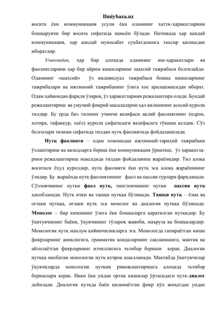 Ilmiybaza.uz 
восита ёки коммуникация усули ёки оламнинг хатти-ҳаракатларини 
бошқарувчи бир восита сифатида намоён бўлади. Натижада ҳар қандай 
коммуникация, ҳар қандай муносабат суҳбатдошига таъсир қилишдан 
иборатдир. 
Учинчидан, 
ҳар 
бир 
алоҳида 
одамнинг 
иш-ҳаракатлари 
ва 
фаолиятларини ҳар бир айрим кишиларнинг шахсий тажрибаси белгилайди. 
Одамнинг «шахсий»  ўз индивидуал тажрибаси бошқа кишиларнинг 
тажрибалари ва ижтимоий тажрибанинг ўзига хос аралашмасидан иборат. 
Одам ҳайвондан фарқли ўлароқ, ўз ҳаракатларини режалаштира олади. Бундай 
режалаштириш  ва умумий фикрий масалаларни ҳал қилишнинг асосий қуроли 
тилдир. Бу ерда биз тилнинг учинчи вазифаси ақлий фаолиятнинг (идрок, 
хотира, тафаккур, хаёл) қуроли сифатидаги вазифасига тўқнаш келдик. Сўз 
белгилари тизими сифатида тилдан нутқ фаолиятида фойдаланилади. 
Нутқ фаолияти – одам томонидан ижтимоий-тарихий тажрибани 
ўзлаштириш ва авлодларга бериш ёки коммуникация ўрнатиш,  ўз ҳаракатла-
рини режалаштириш мақсадида тилдан фойдаланиш жараёнидир. Тил алоқа 
воситаси ёхуд қуролдир, нутқ фаолияти ёки нутқ эса алоқа жараёнининг 
ўзидир. Бу  жараёнда нутқ фаолиятининг   фаол ва пассив турлари фарқланади. 
Сўзловчининг нутқи фаол нутқ, тингловчининг нутқи  пассив нутқ  
ҳисобланади. Нутқ ички ва ташқи нутққа бўлинади. Ташқи нутқ – ёзма ва 
оғзаки нутққа, оғзаки нутқ эса монолог ва диалогик нутққа бўлинади. 
Монолог – бир кишининг ўзига ёки бошқаларга қаратилган нутқидир. Бу 
ўқитувчининг баёни, ўқувчининг тўлароқ жавоби, маъруза ва бошқалардир. 
Монологик нутқ маълум қийинчиликларга эга. Монологда гапираётган киши 
фикрларнинг аниқлигига, грамматик қоидаларнинг сақланишига, мантиқ ва 
айтилаётган фикрларнинг изчиллигига эътибор бериши  керак. Диалогик 
нутққа нисбатан монологик нутқ кечроқ шаклланади. Мактабда ўқитувчилар 
ўқувчиларда 
монологик 
нутқни 
ривожлантиришга 
алоҳида 
эътибор 
беришлари керак. Икки ёки ундан ортиқ кишилар ўртасидаги нутқ-диалог 
дейилади. Диалогик нутқда баён қилинаётган фикр кўп жиҳатдан ундан 
