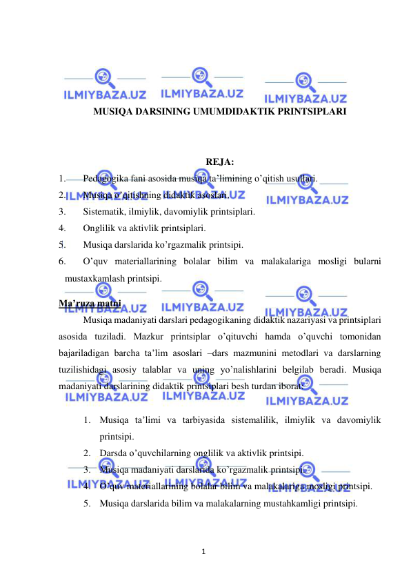 1 
 
 
 
 
 
 
MUSIQA DARSINING UMUMDIDAKTIK PRINTSIPLARI 
 
 
REJA: 
1. 
Pedagogika fani asosida musiqa ta’limining o’qitish usullari. 
2. 
Musiqa o’qitishning didaktik asoslari. 
3. 
Sistematik, ilmiylik, davomiylik printsiplari. 
4. 
Onglilik va aktivlik printsiplari. 
5. 
Musiqa darslarida ko’rgazmalik printsipi. 
6. 
O’quv materiallarining bolalar bilim va malakalariga mosligi bularni 
mustaxkamlash printsipi. 
Ma’ruza matni 
 
Musiqa madaniyati darslari pedagogikaning didaktik nazariyasi va printsiplari 
asosida tuziladi. Mazkur printsiplar o’qituvchi hamda o’quvchi tomonidan 
bajariladigan barcha ta’lim asoslari –dars mazmunini metodlari va darslarning 
tuzilishidagi asosiy talablar va uning yo’nalishlarini belgilab beradi. Musiqa 
madaniyati darslarining didaktik printsiplari besh turdan iborat: 
 
1. Musiqa ta’limi va tarbiyasida sistemalilik, ilmiylik va davomiylik 
printsipi. 
2. Darsda o’quvchilarning onglilik va aktivlik printsipi. 
3. Musiqa madaniyati darslarida ko’rgazmalik printsipi. 
4. O’quv materiallarining bolalar bilim va malakalariga mosligi printsipi. 
5. Musiqa darslarida bilim va malakalarning mustahkamligi printsipi. 
 
