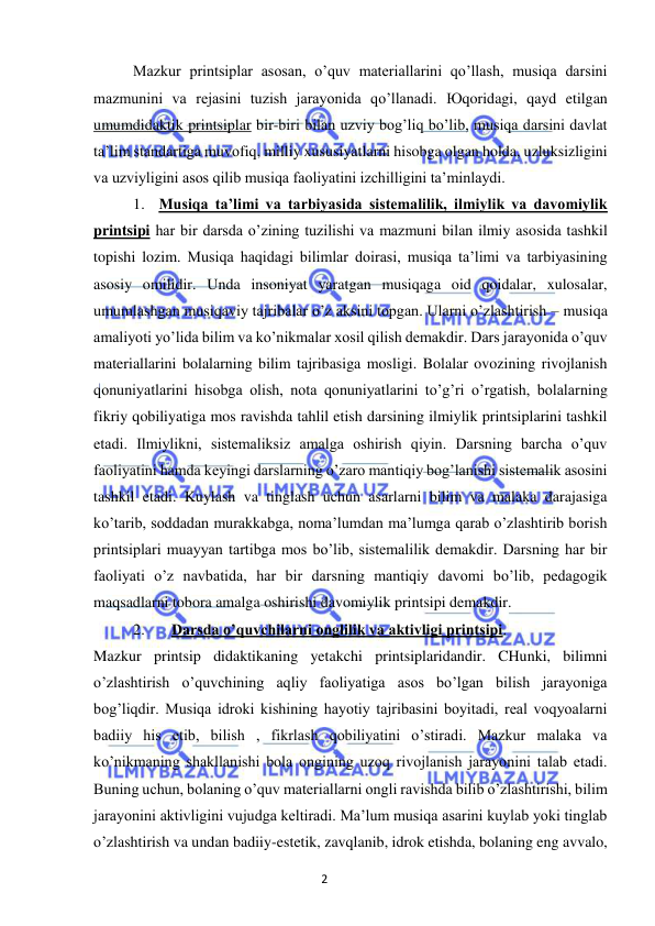 2 
 
 
Mazkur printsiplar asosan, o’quv materiallarini qo’llash, musiqa darsini 
mazmunini va rejasini tuzish jarayonida qo’llanadi. Юqoridagi, qayd etilgan 
umumdidaktik printsiplar bir-biri bilan uzviy bog’liq bo’lib, musiqa darsini davlat 
ta’lim standartiga muvofiq, milliy xususiyatlarni hisobga olgan holda, uzluksizligini 
va uzviyligini asos qilib musiqa faoliyatini izchilligini ta’minlaydi. 
1. Musiqa ta’limi va tarbiyasida sistemalilik, ilmiylik va davomiylik 
printsipi har bir darsda o’zining tuzilishi va mazmuni bilan ilmiy asosida tashkil 
topishi lozim. Musiqa haqidagi bilimlar doirasi, musiqa ta’limi va tarbiyasining 
asosiy omilidir. Unda insoniyat yaratgan musiqaga oid qoidalar, xulosalar, 
umumlashgan musiqaviy tajribalar o’z aksini topgan. Ularni o’zlashtirish – musiqa 
amaliyoti yo’lida bilim va ko’nikmalar xosil qilish demakdir. Dars jarayonida o’quv 
materiallarini bolalarning bilim tajribasiga mosligi. Bolalar ovozining rivojlanish 
qonuniyatlarini hisobga olish, nota qonuniyatlarini to’g’ri o’rgatish, bolalarning 
fikriy qobiliyatiga mos ravishda tahlil etish darsining ilmiylik printsiplarini tashkil 
etadi. Ilmiylikni, sistemaliksiz amalga oshirish qiyin. Darsning barcha o’quv 
faoliyatini hamda keyingi darslarning o’zaro mantiqiy bog’lanishi sistemalik asosini 
tashkil etadi. Kuylash va tinglash uchun asarlarni bilim va malaka darajasiga 
ko’tarib, soddadan murakkabga, noma’lumdan ma’lumga qarab o’zlashtirib borish 
printsiplari muayyan tartibga mos bo’lib, sistemalilik demakdir. Darsning har bir 
faoliyati o’z navbatida, har bir darsning mantiqiy davomi bo’lib, pedagogik 
maqsadlarni tobora amalga oshirishi davomiylik printsipi demakdir. 
2. 
Darsda o’quvchilarni onglilik va aktivligi printsipi.  
Mazkur printsip didaktikaning yetakchi printsiplaridandir. CHunki, bilimni 
o’zlashtirish o’quvchining aqliy faoliyatiga asos bo’lgan bilish jarayoniga 
bog’liqdir. Musiqa idroki kishining hayotiy tajribasini boyitadi, real voqyoalarni 
badiiy his etib, bilish , fikrlash qobiliyatini o’stiradi. Mazkur malaka va 
ko’nikmaning shakllanishi bola ongining uzoq rivojlanish jarayonini talab etadi. 
Buning uchun, bolaning o’quv materiallarni ongli ravishda bilib o’zlashtirishi, bilim 
jarayonini aktivligini vujudga keltiradi. Ma’lum musiqa asarini kuylab yoki tinglab 
o’zlashtirish va undan badiiy-estetik, zavqlanib, idrok etishda, bolaning eng avvalo, 
