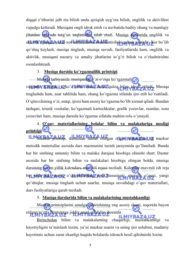 3 
 
 
diqqat e’tiborini jalb eta bilish unda qiziqish uyg’ota bilish, onglilik va aktivlikni 
vujudga keltiradi. Musiqani ongli idrok etish va navbatida badiiy ohang va mantiqiy 
jihatdan xotirada turg’un saqlanishni talab etadi. Musiqa darslarida onglilik va 
aktivlik ayniqsa, vokal-xor malakalarini shakllantirilishi uchun zarurdir. Xor bo’lib 
qo’shiq kuylash, musiqa tinglash, musiqa savodi, faoliyatlarida ham, onglilik va 
aktivlik, musiqani nazariy va amaliy jihatlarini to’g’ri bilish va o’zlashtirishni 
osonlashtiradi. 
3. Musiqa darsida ko’rgazmalilik printsipi. 
Musiqa tarbiyasida musiqaning o’zi o’ziga ko’rgazmali  
vositadir. CHunki, u ko’z bilan emas, balki quloq bilan idrok etiladi. Musiqa 
tinglashda ham, asar tahlilida ham, ohang ko’rgazma sifatida ijro etib ko’rsatiladi. 
O’qituvchining o’zi, nutqi, ijrosi ham asosiy ko’rgazma bo’lib xizmat qiladi. Bundan 
tashqari, texnik vositalar, ko’rgazmali kartochkalar, grafik yozuvlar, rasmlar, nota 
yozuvlari ham, musiqa darsida ko’rgazma sifatida muhim rolь o’ynaydi. 
4. O’quv materiallarining bolalar bilim va malakalariga mosligi 
printsipi.  
Mazkur printsip, dasturdan tanlab olingan o’quv materiallari va mazkur 
metodik materiallar asosida dars mazmunini tuzish jarayonida qo’llaniladi. Bunda 
har bir sinfning umumiy bilim va malaka darajasi hisobiga olinishi shart. Dastur 
asosida har bir sinfning bilim va malakalari hisobiga olingan holda, musiqa 
darsining yarim yillik kalendarь-mavzuli rejasi tuziladi. Kalendar-mavzuli ish reja 
bir yilda ikki marta, o’quvchilarning yosh hususiyati, musiqiy o’quvi, yangi 
qo’shiqlar, musiqa tinglash uchun asarlar, musiqa savodidagi o’quv materiallari, 
dars faoliyatlariga qarab tuziladi. 
5. Musiqa darslarida bilim va malakalarining mustahkamligi.  
Mazkur printsiplarini amalga oshirishining eng asosiy sharti, юqorida bayon 
etilgan to’rtta printsipiga jiddiy amal qilishdan iboratdir. 
 
Birinchidan bilim va malakalarning chuqurligi, mustahkamligi va 
hayotiyligini ta’minlash lozim, ya’ni mazkur asarni va uning ijro uslubini, madaniy 
hayotimiz uchun zarur ekanligi haqida bolalarda ishonch hosil qilishnishi lozim. 
