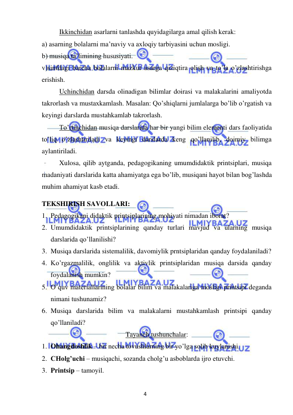 4 
 
 
 
Ikkinchidan asarlarni tanlashda quyidagilarga amal qilish kerak: 
a) asarning bolalarni ma’naviy va axloqiy tarbiyasini uchun mosligi. 
b) musiqa ta’limining hususiyati. 
v)sinfdagi barcha bolalarni mazkur asarga qiziqtira olish va to’la o’zlashtirishga 
erishish. 
 
Uchinchidan darsda olinadigan bilimlar doirasi va malakalarini amaliyotda 
takrorlash va mustaxkamlash. Masalan: Qo’shiqlarni jumlalarga bo’lib o’rgatish va 
keyingi darslarda mustahkamlab takrorlash. 
 
To’rtinchidan musiqa darslarida har bir yangi bilim elementi dars faoliyatida 
to’liq o’zlashtiriladi va keyingi darslarda keng qo’llanilib, doimiy bilimga 
aylantiriladi. 
 
Xulosa, qilib aytganda, pedagogikaning umumdidaktik printsiplari, musiqa 
madaniyati darslarida katta ahamiyatga ega bo’lib, musiqani hayot bilan bog’lashda 
muhim ahamiyat kasb etadi. 
TEKSHIRISH SAVOLLARI: 
1. Pedagogikani didaktik printsiplarining mohiyati nimadan iborat? 
2. Umumdidaktik printsiplarining qanday turlari mavjud va ularning musiqa 
darslarida qo’llanilishi? 
3. Musiqa darslarida sistemalilik, davomiylik prntsiplaridan qanday foydalaniladi? 
4. Ko’rgazmalilik, onglilik va aktivlik printsiplaridan musiqa darsida qanday 
foydalanish mumkin? 
5. O’quv materiallarining bolalar bilim va malakalariga mosligi printsipi deganda 
nimani tushunamiz? 
6. Musiqa darslarida bilim va malakalarni mustahkamlash printsipi qanday 
qo’llaniladi? 
Tayanch tushunchalar: 
1. Ohangdoshlik – bir necha tovushlarning bir yo’lga solib kuylanishi. 
2. CHolg’uchi – musiqachi, sozanda cholg’u asboblarda ijro etuvchi. 
3. Printsip – tamoyil. 
