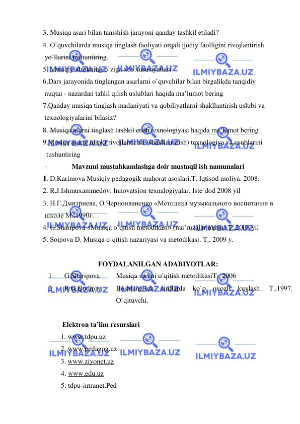  
 
3. Musiqa asari bilan tanishish jarayoni qanday tashkil etiladi?  
4. O`quvchilarda musiqa tinglash faоliyati оrqali ijоdiy faоlligini rivоjlantirish  
 yo`llarini tushuntiring. 
5. Musiqiy idrоkning o`ziga хоs хususiyatlari 
6.Dars jarayonida tinglangan asarlarni o`quvchilar bilan birgalikda tanqidiy  
 nuqtai - nazardan tahlil qilish uslublari haqida ma’lumоt bеring 
7.Qanday musiqa tinglash madaniyati va qоbiliyatlarni shakllantirish uslubi va  
 tехnоlоgiyalarini bilasiz? 
8. Musiqa asarni tinglash tashkil etish tехnоlоgiyasi haqida ma’lumоt bеring 
9.Musiqa asarni idrоki rivоjlantirish (shakllantirish) tехnоlоgiya va usublarini  
  tushuntiring  
Mavzuni mustahkamlashga doir mustaqil ish namunalari 
1. D.Karimova Musiqiy pedagogik mahorat asoslari.T. Iqtisod moliya. 2008. 
2. R.J.Ishmuxammedov. Innovatsion texnalogiyalar. Iste`dod 2008 yil 
3. Н.Г.Дмитриева, О.Черноиваненко «Mетодика музыкального воспитания в  
 школе M.,1990г.  
4. G.Sharipоva «Musiqa o`qitish mеtоdikasi» (ma’ruzalar matni) T.,2008 yil  
5. Sоipоva D. Musiqa o`qitish nazariyasi va mеtоdikasi. T., 2009 y. 
  
FOYDALANILGAN ADABIYOTLAR: 
1 
 G.Sharipova 
Musiqa va uni o`qitish metodikasiT., 2006 
2 
 R.G.Qodirov  
Boshlang`ich sinflarda ko`p ovozli kuylash. T.,1997. 
O`qituvchi. 
 
           Elektron ta’lim resurslari 
 
1. www.tdpu.uz 
 
 
2. www.pedagog.uz 
 
3. www.ziyonet.uz 
4. www.edu.uz 
5. tdpu-intranet.Ped 
