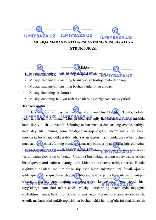 1 
 
 
 
 
 
 
MUSIQA MADANIYATI DARSLARINING XUSUSIYATI VA 
STRUKTURASI 
 
 
REJA: 
1. Musiqa madaniyati darslarining maqsad va ahamiyati. 
2. Musiqa madaniyati darsining hususiyati va boshqa fanlardan farqi. 
3. Musiqa madaniyati darsining boshqa fanlar bilan aloqasi. 
4. Musiqa darsining strukturasi. 
5. Musiqa darsining faoliyat turlari va ularning o’ziga xos xususiyatlari. 
Ma’ruza matni 
Dars, musiqa tarbiyasi tizimida, yetakchi omil hisoblanadi. CHunki, bolalar 
yalpi tarzda qamrab olinadi. Musiqa bolalarni aqliy hamda ahloqiy rivojlanishida 
katta ijobiy ta’sir ko’rsatadi. SHuning uchun musiqa darslari eng avvalo, tarbiya 
darsi deyiladi. Fanning nomi faqatgina musiqa o’qitish metodikasi emas, balki 
musiqa tarbiyasi metodikasi deyiladi. YAngi dastur mazmunida dars o’tish uchun 
musiqa o’qituvchisi o’zining musiqiy va nazariy bilimlarini takomillashtirishi lozim. 
Bugungi kunda musiqa insonni shakllanishida muhim rolь o’ynaydi, uning hissiyoti 
va ruhiyatiga faol ta’sir ko’rsatadi. Umumta’lim maktablarining asosiy vazifalaridan 
biri,o’quvchilarni nafosat olamiga olib kirish va ma’naviy tarbiya berish. Bunda 
o’qituvchi bolalarni ma’lum bir musiqa asari bilan tanishtirib, uni ifodali, «jonli» 
qilib ijro etib, o’quvchilar diqqat e’tiborini asarga jalb etadi, ularning nutqini 
o’stirish, fikrlash qobiliyatini, dunyoqarashini kengaytiradi, emotsional his-
tuyg’ularga ham faol ta’sir etadi. Musiqa darslarining mazmunida faqatgina 
o’zlashtirish emas, balki o’quvchilar ongini voqelikka munosabatini rivojlantirish, 
estetik madaniyatini tarkib toptirish va boshqa ichki his-tuyg’ularini shakllantirish 
