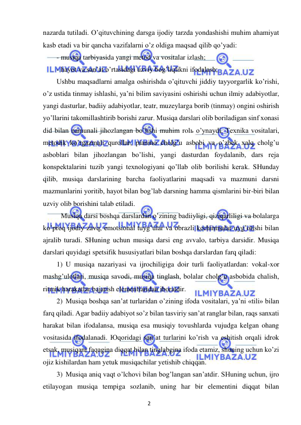 2 
 
 
nazarda tutiladi. O’qituvchining darsga ijodiy tarzda yondashishi muhim ahamiyat 
kasb etadi va bir qancha vazifalarni o’z oldiga maqsad qilib qo’yadi: 
- musiqa tarbiyasida yangi metod va vositalar izlash; 
- hayot va san’at o’rtasidagi uzviy bog’liqlikni ifodalash; 
Ushbu maqsadlarni amalga oshirishda o’qituvchi jiddiy tayyorgarlik ko’rishi, 
o’z ustida tinmay ishlashi, ya’ni bilim saviyasini oshirishi uchun ilmiy adabiyotlar, 
yangi dasturlar, badiiy adabiyotlar, teatr, muzeylarga borib (tinmay) ongini oshirish 
yo’llarini takomillashtirib borishi zarur. Musiqa darslari olib boriladigan sinf xonasi 
did bilan namunali jihozlangan bo’lishi muhim rolь o’ynaydi. Texnika vositalari, 
metodik ko’rgazmali qurollar, pianino cholg’u asbobi va o’zbek xalq cholg’u 
asboblari bilan jihozlangan bo’lishi, yangi dasturdan foydalanib, dars reja 
konspektalarini tuzib yangi texnologiyani qo’llab olib borilishi kerak. SHunday 
qilib, musiqa darslarining barcha faoliyatlarini maqsadi va mazmuni darsni 
mazmunlarini yoritib, hayot bilan bog’lab darsning hamma qismlarini bir-biri bilan 
uzviy olib borishini talab etiladi. 
 
Musiqa darsi boshqa darslardan o’zining badiiyligi, qiziqarliligi va bolalarga 
ko’proq ijodiy zavq, emotsional tuyg’ular va obrazli kechinmalar uyg’otishi bilan 
ajralib turadi. SHuning uchun musiqa darsi eng avvalo, tarbiya darsidir. Musiqa 
darslari quyidagi spetsifik hususiyatlari bilan boshqa darslardan farq qiladi: 
1) U musiqa nazariyasi va ijrochiligiga doir turli faoliyatlardan: vokal-xor 
mashg’ulotlari, musiqa savodi, musiqa tinglash, bolalar cholg’u asbobida chalish, 
ritmik harakatlar bajarish elementlaridan iboratdir. 
2) Musiqa boshqa san’at turlaridan o’zining ifoda vositalari, ya’ni «tili» bilan 
farq qiladi. Agar badiiy adabiyot so’z bilan tasviriy san’at ranglar bilan, raqs sanxati 
harakat bilan ifodalansa, musiqa esa musiqiy tovushlarda vujudga kelgan ohang 
vositasida ifodalanadi. Юqoridagi san’at turlarini ko’rish va eshitish orqali idrok 
etsak, musiqani faqagina diqqat bilan tinglabgina ifoda etamiz, shuning uchun ko’zi 
ojiz kishilardan ham yetuk musiqachilar yetishib chiqqan. 
3) Musiqa aniq vaqt o’lchovi bilan bog’langan san’atdir. SHuning uchun, ijro 
etilayogan musiqa tempiga sozlanib, uning har bir elementini diqqat bilan 
