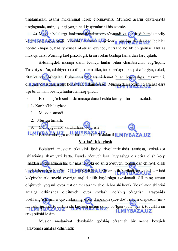 3 
 
 
tinglamasak, asarni mukammal idrok etolmaymiz. Mumtoz asarni qayta-qayta 
tinglaganda, uning yangi-yangi badiiy qirralarini his etamiz.  
4) Musiqa bolalarga faol emotsional ta’sir ko’rsatadi, quvontiradi hamda ijodiy 
kechinmalar uyg’otadi. YAxshi, mazmunli, qiziqarli musiqa darslaridan bolalar 
hordiq chiqarib, badiiy ozuqa oladilar, quvnoq, hursand bo’lib chiqadilar. Hullas 
musiqa darsi o’zining faol psixologik ta’siri bilan boshqa fanlardan farq qiladi. 
 
SHuningdek musiqa darsi boshqa fanlar bilan chambarchas bog’liqdir. 
Tasviriy san’at, adabiyot, ona tili, matematika, tarix, pedagogika, psixologiya, vokal, 
ritmika va boshqalar. Bular musiqa darsini hayot bilan bog’lashga, mazmunli, 
qiziqarli qilib darsni olib borishga yordam beradi. Musiqa darsi o’zining aralash dars 
tipi bilan ham boshqa fanlardan farq qiladi. 
 
Boshlang’ich sinflarda musiqa darsi beshta faoliyat turidan tuziladi: 
1. Xor bo’lib kuylash. 
1. 
Musiqa savodi. 
2.  Musiqa tinlash. 
3. 
Musiqaga mos xarakatlarni bajarish. 
4. 
Bolalar cholg’u asboblarida jo’r bo’lishdan iborat. 
Xor bo’lib kuylash 
 
Bolalarni musiqiy o’quvini ijodiy rivojlantirishda ayniqsa, vokal-xor 
ishlarining ahamiyati katta. Bunda o’quvchilarni kuylashga qiziqtira olish ko’p 
jihatdan o’rganadigan har bir mashq yoki qo’shiq o’quvchi tomonidan chiroyli qilib 
kuylab berishga bog’liq. CHunki yosh bolalar bilan olib boriladigan vokal-xor ishi 
ko’pincha o’qituvchi ovoziga taqlid qilib kuylashga asoslanadi. SHuning uchun 
o’qituvchi yoqimli ovozi ustida muntazam ish olib borishi kerak. Vokal-xor ishlarini 
amalga oshirishda o’qituvchi ovoz sozlash, qo’shiq o’rgatish jarayonida 
boshlang’ich sinf o’quvchilarning ovoz diapazoni (do1-do2), ishchi diapazoni(mi1-
fa1-solь1)primar tovushlarida kuylash uchun qulay bo’lgan (solь1-lya1), tovushlarini 
aniq bilishi lozim. 
 
Musiqa madaniyati darslarida qo’shiq o’rgatish bir necha bosqich 
jarayonida amalga oshiriladi: 
