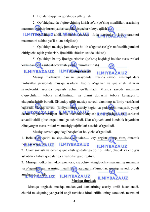 4 
 
 
1. Bolalar diqqatini qo’shiqqa jalb qilish. 
2. Qo’shiq haqida o’qituvchining kirish so’zi (qo’shiq mualliflari, asarining 
mazmuni, tarixiy hususiyatlari xaqida qisqacha xikoya qilish).  
3. Qo’shiqni tahlil qilinishi (musiqa ifoda vositalari, ladi, xarakteri 
mazmunini suhbat yo’li bilan belgilash). 
4. Qo’shiqni musiqiy jumlalarga bo’lib o’rgatish (to’g’ri nafas olib, jumlani 
ohirigacha tejab yetkazish, ijrochilik sifatlari ustida ishlash). 
5. Qo’shiqni badiiy ijrosiga erishish (qo’shiq haqidagi bolalar taassurotlari 
юzasidan qisqa suhbat o’tkazish ya’ni umumlashtirish). 
Musiqa savodi 
 
Musiqa madaniyati darslari jarayonida, musiqa savodi mustaqil dars 
faoliyatlar jarayonida musiqa asarlarini badiiy o’rganish va ijro etish ishlarini 
savodxonlik asosida bajarish uchun qo’llaniladi. Musiqa savodi mazmuni 
o’quvchilarni tobora shakllantiradi va ularni doirasini tobora kengaytirib, 
chuqurlashtirib boradi. SHunday qilib musiqa savodi darsining ta’limiy vazifasini 
bajaradi. Musiqa savodi (faoliyatining) asosiy negizi va pedagogik maqsadi, yangi 
dastur bo’yicha berilgan chorak mavzulari kuylash va tinglashga doir asarlarini 
savodli tahlil qilish orqali amalga oshiriladi. Ular o’quvchilarni kundalik hayotidan 
olinayotgan taassurotlari va musiqiy tajribalari asosida o’rgatiladi. 
 
Musiqa savodi quyidagi bosqichlar bo’yicha o’rgatiladi. 
1. Bolalar diqqatini musiqa ifoda vositalari – kuy, registr, temp, ritm, dinamik 
belgilar o’rgatish. 
2. Ovoz sozlash va qo’shiq ijro etish qoidalariga doir bilimlar, chapak va cholg’u 
asboblar chalish qoidalariga amal qilishga o’rgatish.  
3. Musiqa ijodkorlari: «kompozitor», «ijrochi», «tinglovchi» mavzuning mazmuni 
va o’rganiladigan asarning mualliflari haqidagi ma’lumotlar, musiqa savodi orqali 
amalga oshiriladi. 
Musiqa tinglash 
Musiqa tinglash, musiqa madaniyati darslarining asosiy omili hisoblanadi, 
chunki musiqaning yangrashi ongli ravishda idrok etilib, uning xarakteri, mazmuni 
