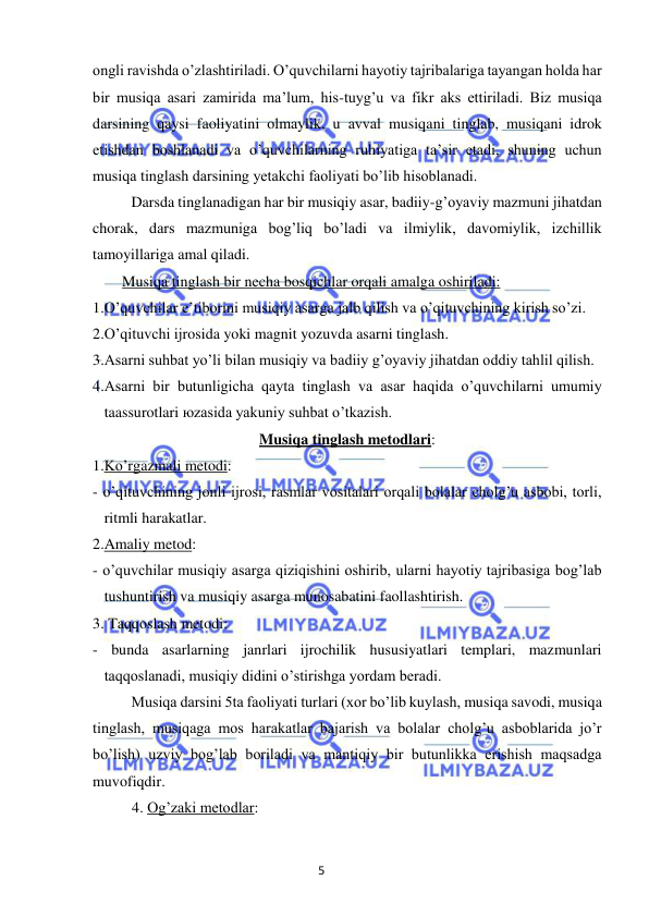 5 
 
 
ongli ravishda o’zlashtiriladi. O’quvchilarni hayotiy tajribalariga tayangan holda har 
bir musiqa asari zamirida ma’lum, his-tuyg’u va fikr aks ettiriladi. Biz musiqa 
darsining qaysi faoliyatini olmaylik, u avval musiqani tinglab, musiqani idrok 
etishdan boshlanadi va o’quvchilarning ruhiyatiga ta’sir etadi, shuning uchun 
musiqa tinglash darsining yetakchi faoliyati bo’lib hisoblanadi. 
 Darsda tinglanadigan har bir musiqiy asar, badiiy-g’oyaviy mazmuni jihatdan 
chorak, dars mazmuniga bog’liq bo’ladi va ilmiylik, davomiylik, izchillik 
tamoyillariga amal qiladi. 
Musiqa tinglash bir necha bosqichlar orqali amalga oshiriladi: 
1.O’quvchilar e’tiborini musiqiy asarga jalb qilish va o’qituvchining kirish so’zi. 
2.O’qituvchi ijrosida yoki magnit yozuvda asarni tinglash. 
3.Asarni suhbat yo’li bilan musiqiy va badiiy g’oyaviy jihatdan oddiy tahlil qilish. 
4.Asarni bir butunligicha qayta tinglash va asar haqida o’quvchilarni umumiy 
taassurotlari юzasida yakuniy suhbat o’tkazish. 
Musiqa tinglash metodlari: 
1.Ko’rgazmali metodi: 
- o’qituvchining jonli ijrosi, rasmlar vositalari orqali bolalar cholg’u asbobi, torli, 
ritmli harakatlar. 
2.Amaliy metod: 
- o’quvchilar musiqiy asarga qiziqishini oshirib, ularni hayotiy tajribasiga bog’lab 
tushuntirish va musiqiy asarga munosabatini faollashtirish. 
3. Taqqoslash metodi: 
- bunda asarlarning janrlari ijrochilik hususiyatlari templari, mazmunlari 
taqqoslanadi, musiqiy didini o’stirishga yordam beradi. 
Musiqa darsini 5ta faoliyati turlari (xor bo’lib kuylash, musiqa savodi, musiqa 
tinglash, musiqaga mos harakatlar bajarish va bolalar cholg’u asboblarida jo’r 
bo’lish) uzviy bog’lab boriladi va mantiqiy bir butunlikka erishish maqsadga 
muvofiqdir.  
4. Og’zaki metodlar: 
