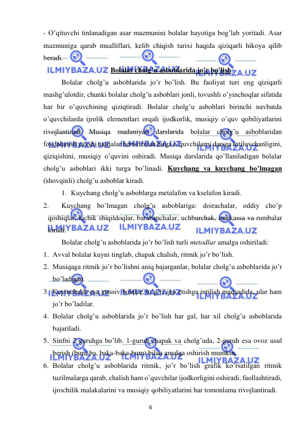 6 
 
 
- O’qituvchi tinlanadigan asar mazmunini bolalar hayotiga bog’lab yoritadi. Asar 
mazmuniga qarab mualliflari, kelib chiqish tarixi haqida qiziqarli hikoya qilib 
beradi. 
Bolalar cholg’u asboblarida jo’r bo’lish. 
 
Bolalar cholg’u asboblarida jo’r bo’lish. Bu faoliyat turi eng qiziqarli 
mashg’ulotdir, chunki bolalar cholg’u asboblari jonli, tovushli o’yinchoqlar sifatida 
har bir o’quvchining qiziqtiradi. Bolalar cholg’u asboblari birinchi navbatda 
o’quvchilarda ijrolik elementlari orqali ijodkorlik, musiqiy o’quv qobiliyatlarini 
rivojlantiradi. Musiqa madaniyati darslarida bolalar cholg’u asboblaridan 
foydalanish yaxshi natijalar berish bilan birga o’quvchilarni darsga intiluvchanligini, 
qiziqishini, musiqiy o’quvini oshiradi. Musiqa darslarida qo’llaniladigan bolalar 
cholg’u asboblari ikki turga bo’linadi. Kuychang va kuychang bo’lmagan 
(shovqinli) cholg’u asboblar kiradi.  
1. Kuychang cholg’u asboblarga metalafon va kselafon kiradi. 
2. 
Kuychang bo’lmagan cholg’u asboblariga: doirachalar, oddiy cho’p 
qoshiqlar, kichik shiqildoqlar, barabanchalar, uchburchak, markassa va rumbalar 
kiradi. 
 
Bolalar cholg’u asboblarida jo’r bo’lish turli metodlar amalga oshiriladi: 
1. Avval bolalar kuyni tinglab, chapak chalish, ritmik jo’r bo’lish.  
2. Musiqaga ritmik jo’r bo’lishni aniq bajarganlar, bolalar cholg’u asboblarida jo’r 
bo’ladigan. 
3. Keyinchalik esa, passiv bolalar, to’g’ri ijro etishga intilish maqsadida, ular ham 
jo’r bo’ladilar.  
4. Bolalar cholg’u asboblarida jo’r bo’lish har gal, har xil cholg’u asboblarida 
bajariladi.  
5. Sinfni 2 guruhga bo’lib. 1-guruh chapak va cholg’uda, 2-guruh esa ovoz usul 
berish (bum-ba, baka-baka-bum) bilan amalga oshirish mumkin.  
6. Bolalar cholg’u asboblarida ritmik, jo’r bo’lish grafik ko’rsatilgan ritmik 
tuzilmalarga qarab, chalish ham o’quvchilar ijodkorligini oshiradi, faollashtiradi, 
ijrochilik malakalarini va musiqiy qobiliyatlarini har tomonlama rivojlantiradi.  
