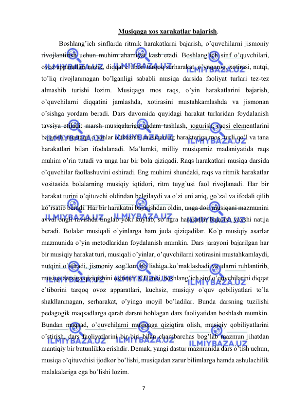 7 
 
 
Musiqaga xos xarakatlar bajarish. 
Boshlang’ich sinflarda ritmik harakatlarni bajarish, o’quvchilarni jismoniy 
rivojlantirish uchun muhim ahamiyat kasb etadi. Boshlang’ich sinf o’quvchilari, 
ovoz apparatlari nozik, diqqat e’tibori tarqoq serharakat, o’ynqaroq, xotirasi, nutqi, 
to’liq rivojlanmagan bo’lganligi sababli musiqa darsida faoliyat turlari tez-tez 
almashib turishi lozim. Musiqaga mos raqs, o’yin harakatlarini bajarish, 
o’quvchilarni diqqatini jamlashda, xotirasini mustahkamlashda va jismonan 
o’sishga yordam beradi. Dars davomida quyidagi harakat turlaridan foydalanish 
tavsiya etiladi: marsh musiqalariga qadam tashlash, юgurish, raqsi elementlarini 
bajarish, mustaqil o’yinlar o’tkazish, musiqaning harakteriga mos, turli qo’l va tana 
harakatlari bilan ifodalanadi. Ma’lumki, milliy musiqamiz madaniyatida raqs 
muhim o’rin tutadi va unga har bir bola qiziqadi. Raqs harakatlari musiqa darsida 
o’quvchilar faollashuvini oshiradi. Eng muhimi shundaki, raqs va ritmik harakatlar 
vositasida bolalarning musiqiy iqtidori, ritm tuyg’usi faol rivojlanadi. Har bir 
harakat turini o’qituvchi oldindan belgilaydi va o’zi uni aniq, go’zal va ifodali qilib 
ko’rsatib beradi. Har bir harakatni bajarishdan oldin, unga doir musiqani mazmunini 
avval ongli ravishda tinglab yoki kuylab, so’ngra harakatlar bajarish yaxshi natija 
beradi. Bolalar musiqali o’yinlarga ham juda qiziqadilar. Ko’p musiqiy asarlar 
mazmunida o’yin metodlaridan foydalanish mumkin. Dars jarayoni bajarilgan har 
bir musiqiy harakat turi, musiqali o’yinlar, o’quvchilarni xotirasini mustahkamlaydi, 
nutqini o’stiradi, jismoniy sog’lom bo’lishiga ko’maklashadi va ularni ruhlantirib, 
musiqa darsiga qiziqishini oshiradi. CHunki, boshlang’ich sinf o’quvchilarini diqqat 
e’tiborini tarqoq ovoz apparatlari, kuchsiz, musiqiy o’quv qobiliyatlari to’la 
shakllanmagan, serharakat, o’yinga moyil bo’ladilar. Bunda darsning tuzilishi 
pedagogik maqsadlarga qarab darsni hohlagan dars faoliyatidan boshlash mumkin. 
Bundan maqsad, o’quvchilarni musiqaga qiziqtira olish, musiqiy qobiliyatlarini 
o’stirish, dars faoliyatlarini bir-biri bilan chambarchas bog’lab mazmun jihatdan 
mantiqiy bir butunlikka erishdir. Demak, yangi dastur mazmunida dars o’tish uchun, 
musiqa o’qituvchisi ijodkor bo’lishi, musiqadan zarur bilimlarga hamda ashulachilik 
malakalariga ega bo’lishi lozim.  
