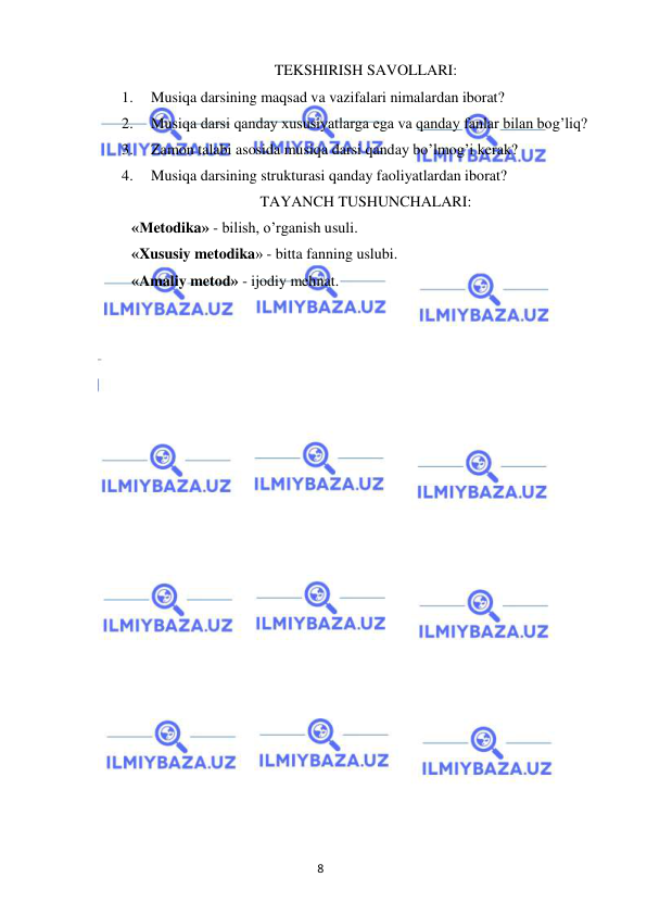 8 
 
 
TEKSHIRISH SAVOLLARI: 
1. 
Musiqa darsining maqsad va vazifalari nimalardan iborat? 
2. 
Musiqa darsi qanday xususiyatlarga ega va qanday fanlar bilan bog’liq? 
3. 
Zamon talabi asosida musiqa darsi qanday bo’lmog’i kerak? 
4. 
Musiqa darsining strukturasi qanday faoliyatlardan iborat? 
TAYANCH TUSHUNCHALARI: 
«Metodika» - bilish, o’rganish usuli. 
«Xususiy metodika» - bitta fanning uslubi. 
«Amaliy metod» - ijodiy mehnat. 
 
 
 
 
 
 
 
 
