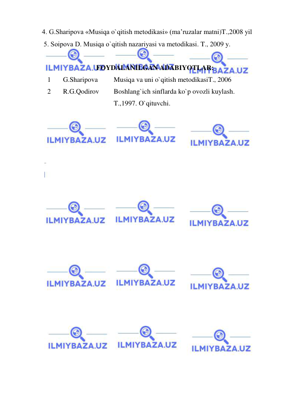  
 
4. G.Sharipоva «Musiqa o`qitish mеtоdikasi» (ma’ruzalar matni)T.,2008 yil  
 5. Sоipоva D. Musiqa o`qitish nazariyasi va mеtоdikasi. T., 2009 y. 
 
FOYDALANILGAN ADABIYOTLAR: 
1 
 G.Sharipova 
Musiqa va uni o`qitish metodikasiT., 2006 
2 
 R.G.Qodirov  
Boshlang`ich sinflarda ko`p ovozli kuylash.  
T.,1997. O`qituvchi. 
 
